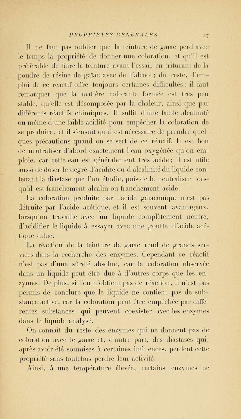 Il ne finit pas oublier que la leiulurc de gaïac perd avec le Icmps la propriété de donner une coloration, et qu'il est préférable de faire la teinture avant l'essai, en Irilurant de la poudre de résine de gaïac avec de l'alcool; du reste, l'em- ploi de ce réactif offre toujours certaines diiïicultés : il faut remarquer que la matière colorante formée est très peu stable, qu'elle est décomposée par la chaleur, ainsi que par dilïércnts réactifs chimiques. Il suffit d'une laible alcalinité ou même d'une faible acidité pour empêcher la coloration de se produire, et il s'ensuit qu'il est nécessaire de prendre quel- ques précautions quand on se sert de ce réactif. Il est bon de neutraliser d'abord exactement l'eau oxygénée qu'on em- ploie, car cette eau est généralement très acide ; il est utile aussi de doser le degré d'acidité ou d'alcalinité du liquide con- tenant la diaslase que l'on étudie, puis de le neutraliser lors- qu'il est franchement alcalin ou franchement acide. La coloration produite par l'acide gaïaconique n'est pas détruite par l'acide acétique, et il est souvent avantageux, lorsqu'on travaille avec un liquide complètement neutre, d'acidifier le liquide à essayer avec une goutte d'acide acé- tique dilué. La réaction de la teinture de gaïac rend de grands ser- vices dans la recherche des enzymes. Cependant ce réactif n'est pas d'une sûreté absolue, car la coloration observée dans un liquide peut être due à d'autres corps que les en- zymes. De plus, si l'on n'obtient pas de réaction, il n'est pas permis de conclure que le liquide ne contient pas de sub- stance active, car la coloration peut être empêchée par diffé- rentes substances qui peuvent coexister avec les enzymes dans le liquide analysé. On connaît du reste des enzymes qui ne donnent pas de coloration avec le gaïac et, d'autre part, des diastases qui, après avoir été soumises à certaines influences, perdent cette propriété sans toutefois perdre leur activité. Ainsi, à une température élevée, certains enzymes ne