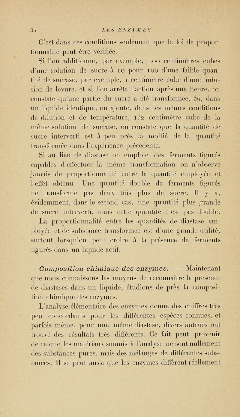 C'est dans ces conditions seulement que la loi de propor- tionnalité peut être vérifiée. Si l'on additionne, par exemple, loo centimètres cubes d'une solution de sucre à lo pour lOO d'une feible quan- tité de sucrase, par exemple, i centimètre cube d'une infu- sion de levure, et si l'on arrête l'action après une heure, on constate qu'une partie du sucre a été transformée. Si, dans un liquide identique, on ajoute, dans les mêmes conditions de dilution et de température, 1/2 centimètre cube de la même solution de sucrase, on constate que la quantité de sucre interverti est à peu près la moitié de la quantité transformée dans l'expérience précédente. Si au lieu de diastase on emploie des ferments figurés capables d'effectuer la même transformation on n'observe jamais de proportionnalité entre la quantité employée et l'effet obtenu. Une quantité double de ferments figurés ne transforme pas deux fois plus de sucre. Il y a, évidemment, dans le second cas, une quantité plus grande de sucre interverti, mais cette quantité n'est pas double. La proportionnalité entre les quantités de diastase em- ployée et de substance transformée est d'une grande utilité, surtout lorsqu'on peut croire à la présence de ferments figurés dans un liquide actif. Composition chimique des enzymes. — Maintenant que nous connaissons les moyens de reconnaître la présence de diastases dans un liquide, étudions de près la composi- tion chimique des enzymes. L'analyse élémentaire des enzymes donne des chiffres très peu concordants pour les différentes espèces connues, et parfois même, pour une même diastase, divers auteurs ont trouvé des résultats très différents. Ce fait peut provenir de ce que les matériaux soumis à l'analyse ne sont nullement des substances pures, mais des mélanges de différentes subs- tances. Il se peut aussi que les enzymes diffèrent réellement
