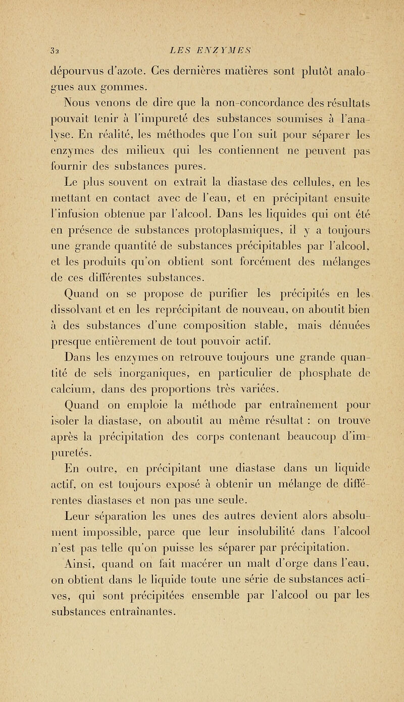 dépourvus d'azote. Ces dernières matières sont plutôt analo- gues aux gommes. Nous venons de dire que la non-concordance des résultats jjouvait tenir à l'impureté des substances soumises à l'ana- lyse. En réalité, les méthodes que l'on suit pour séparer les enzymes des milieux qui les contiennent ne peuvent pas fournir des substances pures. Le plus souvent on extrait la diastase des cellules, en les mettant en contact avec de l'eau, et en précipitant ensuite l'infusion obtenue par l'alcool. Dans les liquides qui ont été en présence de substances protoplasmiques, il y a toujours une grande quantité de substances précipitables par l'alcool, et les produits qu'on obtient sont forcément des mélanges de ces différentes substances. Quand on se propose de purifier les précipités en les dissolvant et en les reprécipitant de nouveau, on aboutit bien à des substances d'une composition stable, mais dénuées presque entièrement de tout pouvoir actif. Dans les enzymes on retrouve toujours une grande quan- tité de sels inorganiques, en particulier de phosphate de calcium, dans des proportions très variées. Quand on emploie la méthode par entraînement pour isoler la diastase, on aboutit au même résultat : on trouve après la précipitation des corps contenant beaucoup d'im- puretés. En outre, en précipitant une diastase dans un liquide actif, on est toujours exposé à obtenir un mélange de diffé- rentes diastases et non pas une seule. Leur séparation les unes des autres devient alors absolu- ment impossible, parce que leur insolubilité dans l'alcool n'est pas telle qu'on puisse les séparer par précipitation. Ainsi, quand on fait macérer un malt d'orge dans l'eau, on obtient dans le liquide toute une série de substances acti- ves, qui sont précipitées ensemble par l'alcool ou par les substances entraînantes.