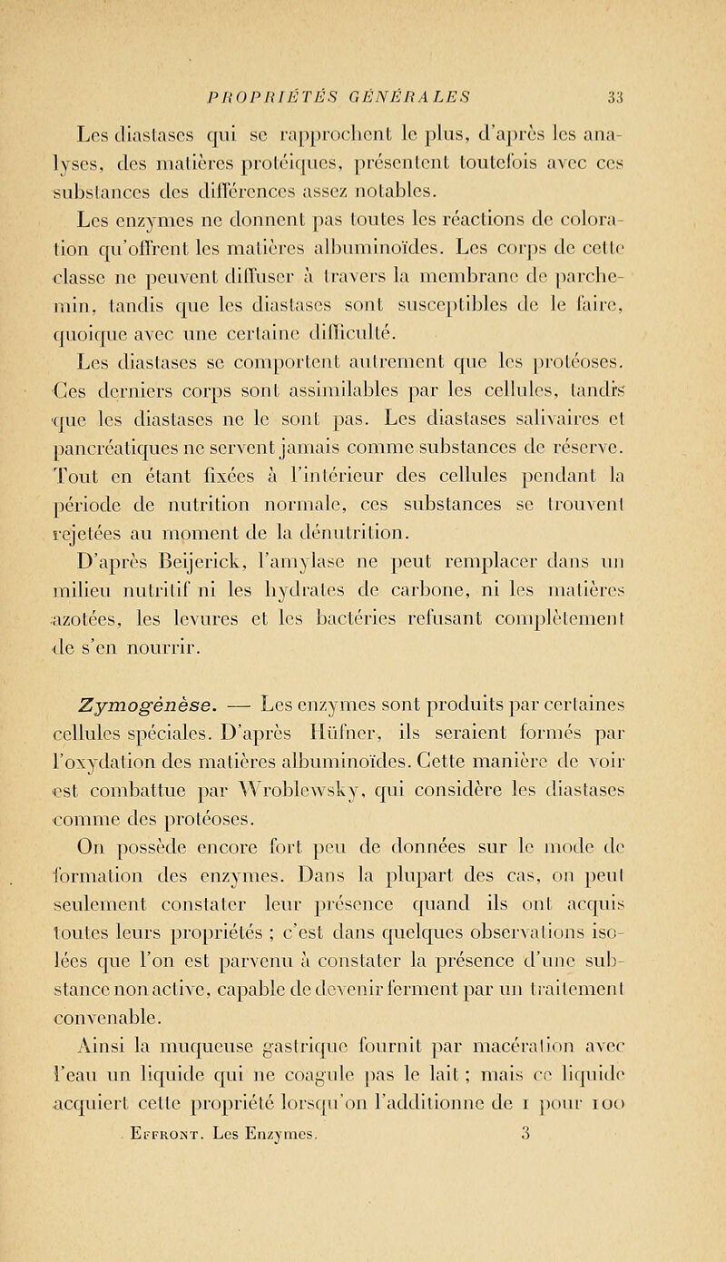 Los diastascs qui se rapprochent le plus, d'après les ana- lyses, des matières protéiqucs, présentent toutefois avec ces substances des dilTérenccs assez notables. Les enzymes ne donnent pas toutes les réactions de colora- tion qu'offrent les matières albuminoïdes. Les corps de cette classe ne peuvent diffuser à travers la membrane de parche- jnin, tandis que les diastases sont susceptibles de le l'aire, quoique avec une certaine difficulté. Les diastases se comportent autrement que les protéoses. Ces derniers corps sont assimilables par les cellules, tandis ■que les diastases ne le sont pas. Les diastases salivaircs et pancréatiques ne servent jamais comme substances de réserve. Tout en étant fixées à l'intérieur des cellules pendant la période de nutrition normale, ces substances se trouvent rejetées au moment de la dénutrition. D'après Beijerick, l'amylase ne peut remplacer dans un milieu nutritif ni les hydrates de carbone, ni les matières azotées, les levures et les bactéries refusant complètement de s'en nourrir. Zymogenèse. — Les enzymes sont produits par certaines cellules spéciales. D'après Hïifner, ils seraient formés par l'oxydation des matières albuminoïdes. Cette manière de voir €st combattue par Wroblewsky, qui considère les diastases comme des protéoses. On possède encore fort peu de données sur le mode de ibrmation des enzymes. Dans la plupart des cas, on peut seulement constater leur présence quand ils ont acquis toutes leurs propriétés ; c'est dans quelques observations iso- lées que l'on est parvenu à constater la présence d'une sub- stance non active, capable de devenir ferment par un traitement convenable. Ainsi la muqueuse gastrique fournit par macération avec l'eau un liquide qui ne coagule pas le lait ; mais ce liquide acquiert cette propriété lorsqu'on l'additionne de i pour loo . Effromt. Les Enzymes. 3