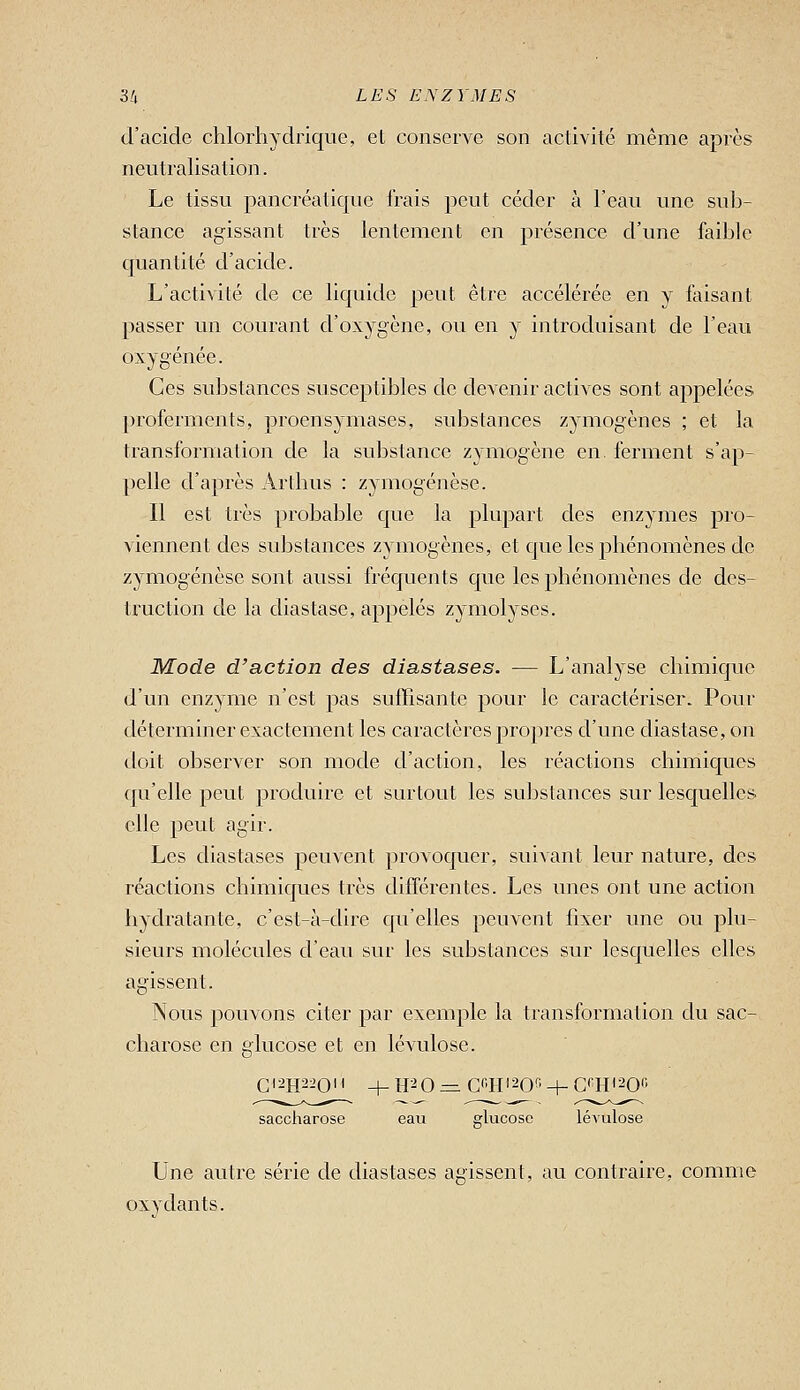 d'acide chlorhydrique, et conserve son activité même après neutralisation. Le tissu pancréatique irais peut céder à l'eau une snb- stance agissant très lentement en présence d'une faible quantité d'acide. L'activité de ce liquide peut être accélérée en y faisant passer un courant d'oxygène, ou en y introduisant de l'eau oxygénée. Ces substances susceptibles de devenir actives sont appelées proferments, proensymases, substances zymogènes ; et la transformation de la substance zymogène en. ferment s'ap- pelle d'après Arthus : zymogénèse. Il est très probable que la plupart des enzymes pro- viennent des substances zymogènes, et que les phénomènes de zymogénèse sont aussi fréquents que les phénomènes de des- truction de la diastase, appelés zymolyses. Mode d'action des diastases. — L'analyse chimique d'un enzyme n'est pas suffisante pour le caractériser. Pour déterminer exactement les caractères propres d'une diastase, on doit observer son mode d'action, les réactions chimiques qu'elle peut produire et surtout les substances sur lesquelles elle peut agir. Les diastases peuvent provoquer, suivant leur nature, des réactions chimiques très différentes. Les unes ont une action hydratante, c'est-à-dire c[u'elles peuvent fixer une ou plu- sieurs molécules d'eau sur les substances sur lesquelles elles agissent. Nous pouvons citer par exemple la transformation du sac- charose en glucose et en lévulose. Gi2H2iO' ' -h H^O =. C'Hi^Of' + Cqti^oi; saccliarose eau glucose lévulose Une autre série de diastases agissent, au contraire, comme oxydants.