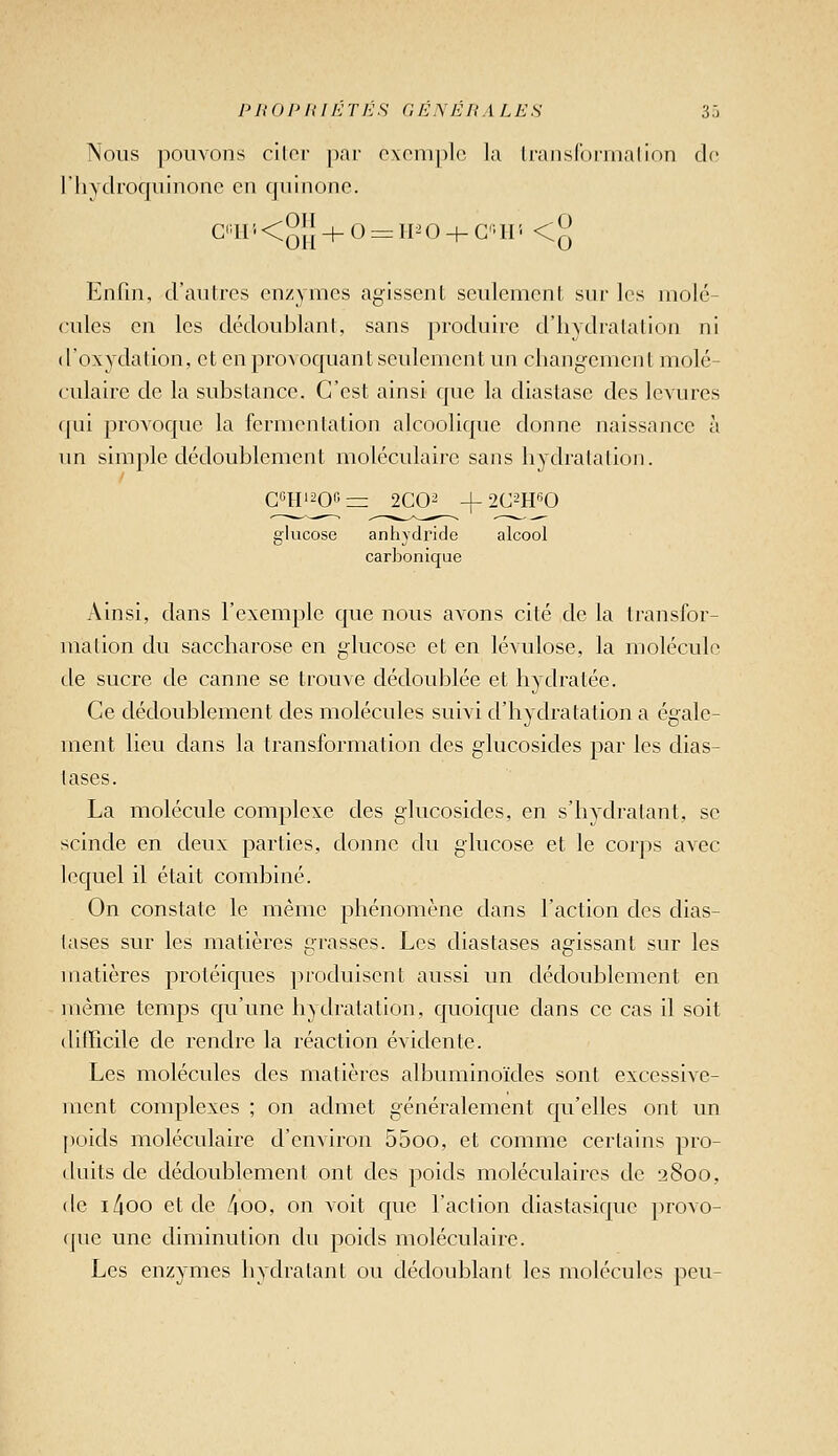 Nous pouvons cilor par exemple la IraiisConnalion de l'hydroquinoiie en quinone. C'li''<[5]{ + 0 = IPO + C'ir- <j^ Enfui, d'aulrcs enzymes agissent seulement sur les molé- cules en les dédoublant, sans produire d'hydratation ni ( l'oxydation, et en provoquant seulement un chang-emen l molé- culaire de la substance. C'est ainsi que la diastase des levures qui provoque la fermentation alcoolique donne naissance à un simple dédoublement moléculaire sans hydratation. C«Hi20« = 2C02 -L 2C2H«0 glucose anhydride alcool carbonique Ainsi, dans l'exemple que nous avons cité de la transfor- mation du saccharose en glucose et en lévulose, la molécule de sucre de canne se trouve dédoublée et hydratée. Ce dédoublement des molécules suivi d'hydratation a égale- ment lieu dans la transformation des glucosides par les dias- lases. La molécule complexe des glucosides, en s'hydralant, se scinde en deux parties, donne du glucose et le corps avec lequel il était combiné. On constate le même phénomène dans l'action des dias- tases sur les matières grasses. Les diastases agissant sur les matières protéiques produisent aussi un dédoublement en même temps qu'une hydratation, quoique dans ce cas il soit difficile de rendre la réaction évidente. Les molécules des matières albuminoïdes sont excessive- ment complexes ; on admet généralement qu'elles ont un poids moléculaire d'environ 55oo, et comme certains pro- duits de dédoublement ont des poids moléculaires de 2800, de i/ioo et de /ioo, on voit que l'action diastasique provo- (jue une diminution du poids moléculaire. Les enzymes hydratant ou dédoublant les molécules peu-