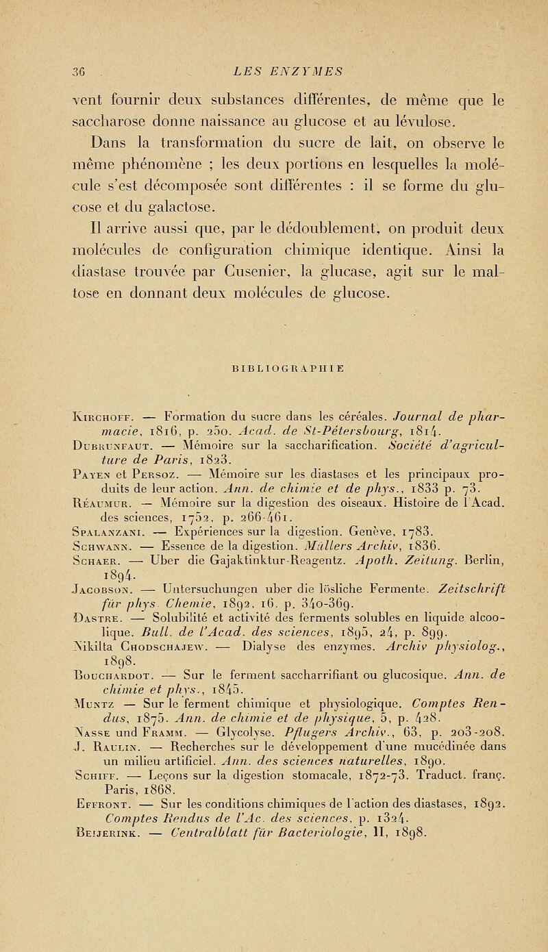 vent fournir deux substances différentes, de même que le saccharose donne naissance au glucose et au lévulose. Dans la transformation du sucre de lait, on observe le même phénomène ; les deux portions en lesquelles la molé- cule s'est décomposée sont différentes : il se forme du glu- cose et du galactose. Il arrive aussi que, par le dédoublement, on produit deux molécules de configuration chimique identique. Ainsi la diastase trouvée par Cusenier, la glucase, agit sur le mal- tose en donnant deux molécules de glucose. BIBLIOGRAPHIE RiRCHorr. — Formation du sucre dans les céréales. Journal de phar- macie, 1816, p. 200. Acad. de St-Pétershourg, i8i4. DuKKUNFAUT. — Mémoire sur la saccliarifîcation. Société d'agricul- ture de Paris, 1828. Payex et Persoz. — Mémoire sur les diastases et les principaux pro- duits de leur action. Ann. de chimie et de phys., i833 p. 78. Réaumur. — Mémoire sur la digestion des oiseaux. Histoire de l'Acad. des sciences, 1702, p. 266-/161. Spala.\zani. — Expériences sur la digestion. Genève, 1788. ScHWANN. — Essence de la digestion. Milliers Archiv, 1886. ScHAER. — Uber die Gajaktinktur-Reagentz. Apoth. Zeitung. Berlin, Jagobson. —■ Untersuchungen uber die lôsliche Fermente. Zeitschrift far phys. Chemie, 1892, 16. p. 840-869. Dastre. — Solubilité et activité des ferments solubles en liquide alcoo- lique. Bull, de l'Acad. des sciences, 189Ô, 24, p. 899. ?\ikilta Chodschajew. — Dialyse des enzymes. Archiv pkysiolog., 1898. BoucHARDOT. — Sur le ferment saccharrifiant ou glucosique. Ann. de chimie et phys., i845. MuNTz — Sur le ferment chimique et physiologique. Comptes Ren- dus, 1875. Ann. de chimie et de physique, 5, p. 428. Nasse und Framm. — Glycolyse. Pflugers Archiv., 68, p. 208-208. ■J. Rauliîn. — Recherches sur le développement d'une mucédinée dans un milieu artificiel. Ann. des sciences naturelles, 1890. ScHiFF. — Leçons sur la digestion stomacale, 1872-78. Traduct. franc. Paris, 1868. Effront. — Sur les conditions chimiques de l'action des diastases, 1892. Comptes Rendus de l'Ac. des sciences, p. 1824. Beuerink. — Centralblatt fur Bactériologie, II, 1898.