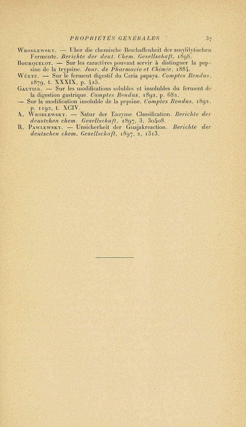 Wroblewsky. — Ubcr dio clicmisciie Bcschallbnlicit dcr aniylilytisclieii Fermente. Beiiclite der deut. Cliein. GeseLlscliafi, i(S()8. liouRQUELOT. — SuF Ics Caractères pouvant Servir à distinguer la pep- sine de la trypsine. Jour, de Pharmacie et Chimie, i88/|. WuRTZ. — Sur le ferment digestif du Caria papaya. Comptes Rendus, 1879, t. XXXIX, p. 425. Gautier. — Sur les modifications solubles et insolubles du ferment de la digestion gastrique. Comptes Rendus, tSga, p. 683. — Sur la modification insoluble de la pepsine. Comptes Rendus, 1892, p. 1193, t. XCIV. A. Wroblewsky. — Natur der Enzyme Classification. Berichle der deustchen chem. Gesellsc/iaft, 1897, ^- 3o/io8. R. Pawi.ewsky. — Unsicherheit der Guajakreaction. Berichte der