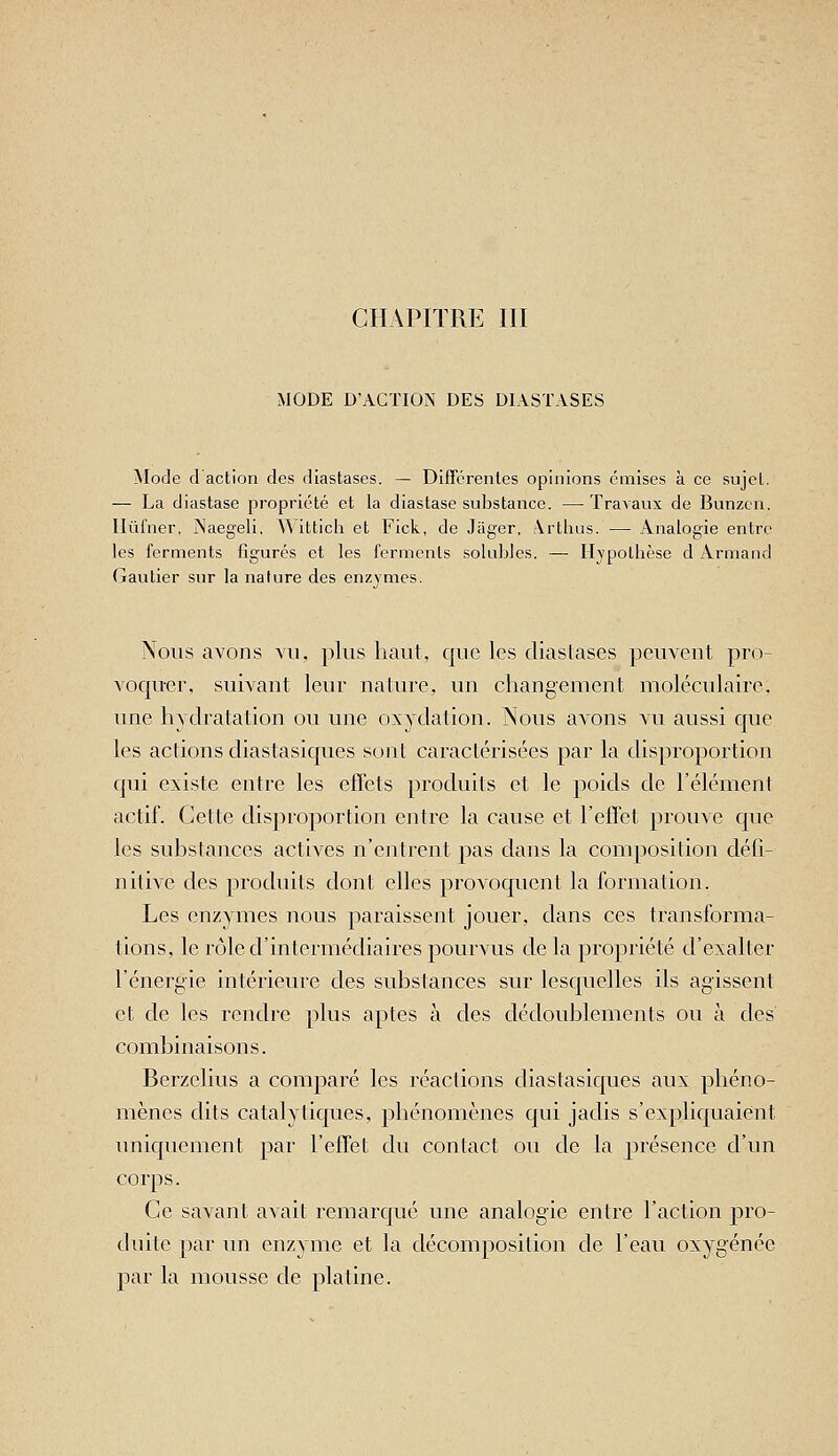 MODE D'ACTION DES DIASTASES Mode d action des diastases. — Diffcrenles opinions émises à ce sujel. — La diastase propriété et la diastase substance. — Travaux de Bunzcn. llûl'ner, Naegeli, Witticli et Fick, de Jager, Arthus. — Analogie entre les ferments figurés et les ferments sokibles. — H\pothèse d Armand Gautier sur la nature des enzvmes. Nous avons vu, plus haut, que les diastases peuvent pro- voquer, suivant leur nature, un changement moléculaire, une hydralation ou une oxydation. Nous avons vu aussi que les actions diastasiques sont caractérisées par la disproportion qui existe entre les effets produits et le poids de l'élément actif. Cette disproportion entre la cause et l'effet prouve que les substances actives n'entrent pas dans la composition défi- nitive des produits dont elles provoquent la formation. Les enzymes nous paraissent jouer, dans ces transforma- tions, le rôle d'intermédiaires pourvus de la propriété d'exalter l'énergie intérieure des substances sur lesquelles ils agissent et de les rendre plus aptes à des dédoublements ou à des combinaisons. Berzelius a comparé les réactions diastasiques aux phéno- mènes dits catalytiques, phénomènes qui jadis s'expliquaient uniquement par l'effet du contact ou de la présence d'un corps. Ce savant avait remarqué une analogie entre l'action pro- chiite par un enzyme et la décomposition de l'eau oxygénée par la mousse de platine.