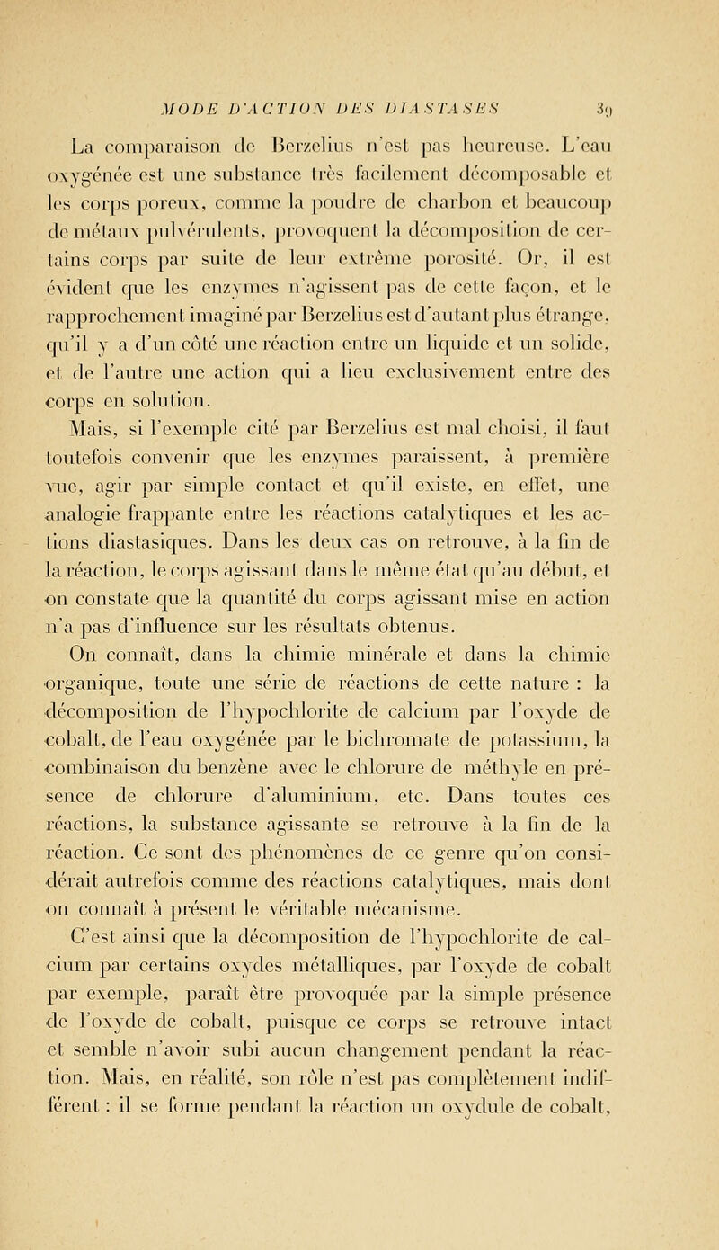 La comparaison dr Borzclliis n'est pas heureuse. L'eau oxygénée est une subslance 1res facllemenl décomposable et les corps poreux, comme la jioudrc de charbon et beaucoup dcmélaux pulvérulenls, jnoAOqucnt la décomposition de cer- tains corps par suite de leur extrême porosité. Or, il csl évident que les enzymes n'agissent pas de cette façon, et le rapprochement imaginé par Berzelius est d'autant plus étrange, qu'il y a d'un côté une réaction entre un liquide et un solide, et de l'autre une action qui a lieu exclusivement entre des corps en solution. Mais, si l'exemple cité par Berzelius est mal choisi, il faut toutefois convenir que les enzymes paraissent, à première vue, agir par simple contact et qu'il existe, en effet, une analogie frappante entre les réactions catalytiques et les ac- tions diastasiques. Dans les deux cas on retrouve, à la fin de la réaction, le corps agissant dans le même état C[u'au début, el on constate que la quantité du corps agissant mise en action n'a pas d'influence sur les résultats obtenus. On connaît, dans la chimie minérale et clans la chimie ■organique, toute une série de réactions de cette nature : la ■décomposition de l'hypochlorite de calcium par l'oxyde de cobalt, de l'eau oxygénée par le bichromate de jDOtassium, la combinaison du benzène avec le chlorure de méthyle en pré- sence de chlorure d'aluminium, etc. Dans toutes ces réactions, la substance agissante se retrouve à la fin de la réaction. Ce sont des phénomènes de ce genre cju'on consi- dérait autrefois comme des réactions catalytiques, mais dont on connaît à présent le véritable mécanisme. C'est ainsi que la décomposition de l'hypochlorite de cal- cium par certains oxydes métalliques, par l'oxyde de cobalt par exemple, paraît être provoqviée par la simple présence de l'oxyde de cobalt, puisque ce corps se retrouxe intact et semble n'avoir subi aucun changement pendant la réac- tion. Mais, en réalité, son rôle n'est pas complètement indif- férent : il se forme pendant la réaction un oxydule de cobalt,