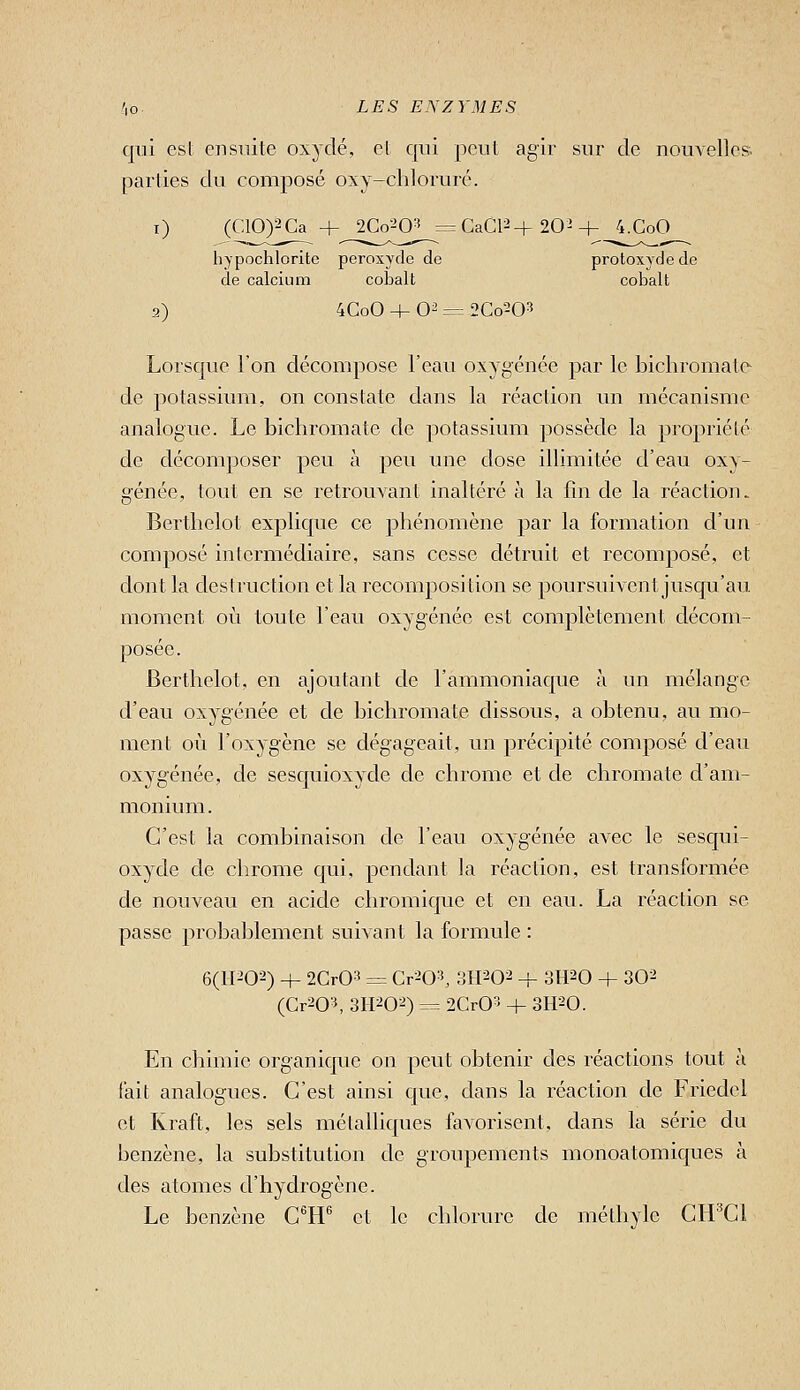 qui est ensuite oxydé, et qui peut agir sur de nouvelles, parties du composé oxy-cliloruré. i) (C10)2Ca 4- 2Co--iO-^ =CaCP+202+ 4.C0O liypoctilorite peroxyde de protoxydede de calcium cobalt cobalt 2) 4CoO + O^ = 2Co203 Lorsque l'on décompose l'eau oxygénée par le bichromate de potassium, on constate dans la réaction un mécanisme analogue. Le bichromate de potassium possède la propriété de décomposer peu à peu une dose illimitée d'eau oxy- génée, tout en se retrouvant inaltéré à la fin de la réaction. Berthelot explique ce phénomène par la formation d'un composé intermédiaire, sans cesse détruit et recomposé, et dont la destruction et la recomposition se poursuivent jusqu'au moment où toute l'eau oxygénée est complètement décom- posée. Berthelot, en ajoutant de l'ammoniaque à un mélange d'eau oxygénée et de bichromate dissous, a obtenu, au mo- ment où l'oxygène se dégageait, un précipité composé d'eau oxygénée, de sesquioxyde de chrome et de chromate d'am- monium . C'est la combinaison de l'eau oxygénée avec le sesqui- oxyde de chrome qui, pendant la réaction, est transformée de nouveau en acide chromiquc et en eau. La réaction se passe probablement suivant la formule : 6(11202) 4- 2Cr03 = Cr^O^ 'àM^O^ + SH^O + 30^ (Cr^O^ 3II202) = 2CrO^^ + SII-'O. En chimie organique on peut obtenir des réactions tout à fait analogues. C'est ainsi que, dans la réaction de Friedel et Kraft, les sels métalliques favorisent, dans la série du benzène, la substitution de groupements monoatomiques à des atomes d'hydrogène. Le benzène C^H'' et le chlorure de méthyle CH^Cl