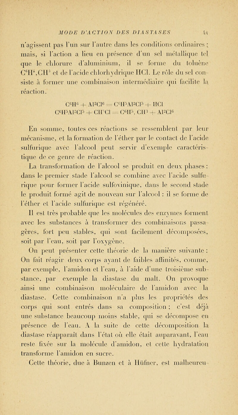 n'agissent pas l'un sur l'aiilie clans les condilions ordinaires; mais, si l'aclion a lien (mi présence d'nn sel niélalliquc lel que le chlorure d'aluminium, il se forme tlii loluèno C^rP.CIl^ el de l'acide clilorlntlri([ue IICI. Le rôle du sel con- siste à Ibrmcr une combinaison ijilermédiaîre qui Facilile la réaction. Gi'II'- + A1-'C1<' = C'^H^iAl-'Ci:' + lïCl Cl-PAl-^CP + Clf'Cl = G<'ir', CH'î + A1-'C1« En somme, toutes ces réactions se ressemblent par leur mécanisme, et la formation de l'éther par le contact de l'acide sulfurique avec l'alcool peut servir d'exenij^le caractéris- tique de ce genre de réaction. La transformation de l'alcool se produit en deux phases ; dans le premier stade l'alcool se combine avec l'acide sulfu- rique pour former l'acide sulfovinic|ue, dans le second stade le produit formé agit de nouveau sur l'alcool : il se forme de l'éther et l'acide sulfurique est régénéré. Il est très probable que les molécules des enzymes forment avec les substances à transformer des combinaisojis passa- gères, fort peu stables, qui sont facilement décomposées, soit par l'eau, soit par l'oxygène. On peut présenter cette théorie de la manière suivante : On fait réagir deux corps ayant de faibles afTmiLés, comme, par exemple, l'amidon et l'eau, à l'aide d'une troisième sub- stance, par exemple la diaslase du malt. On provoque ainsi une combinaison moléculaire de l'amidon avec la diastase. Cette combinaison n'a plus les propriétés des corps qui sont entrés dans sa composition ; c'est déjà une substance beaucoup moins stable, qui se décompose en présence de l'eau. A la suite de cette décomposition la diastase réapparaît dans l'état où elle élail auparavant, l'eau reste fixée sur la molécule d'amidon, et cette hydratation transforme l'amidon en sucre. Cette théorie, due à Bunzen et à Hûfncr, est malheureu-