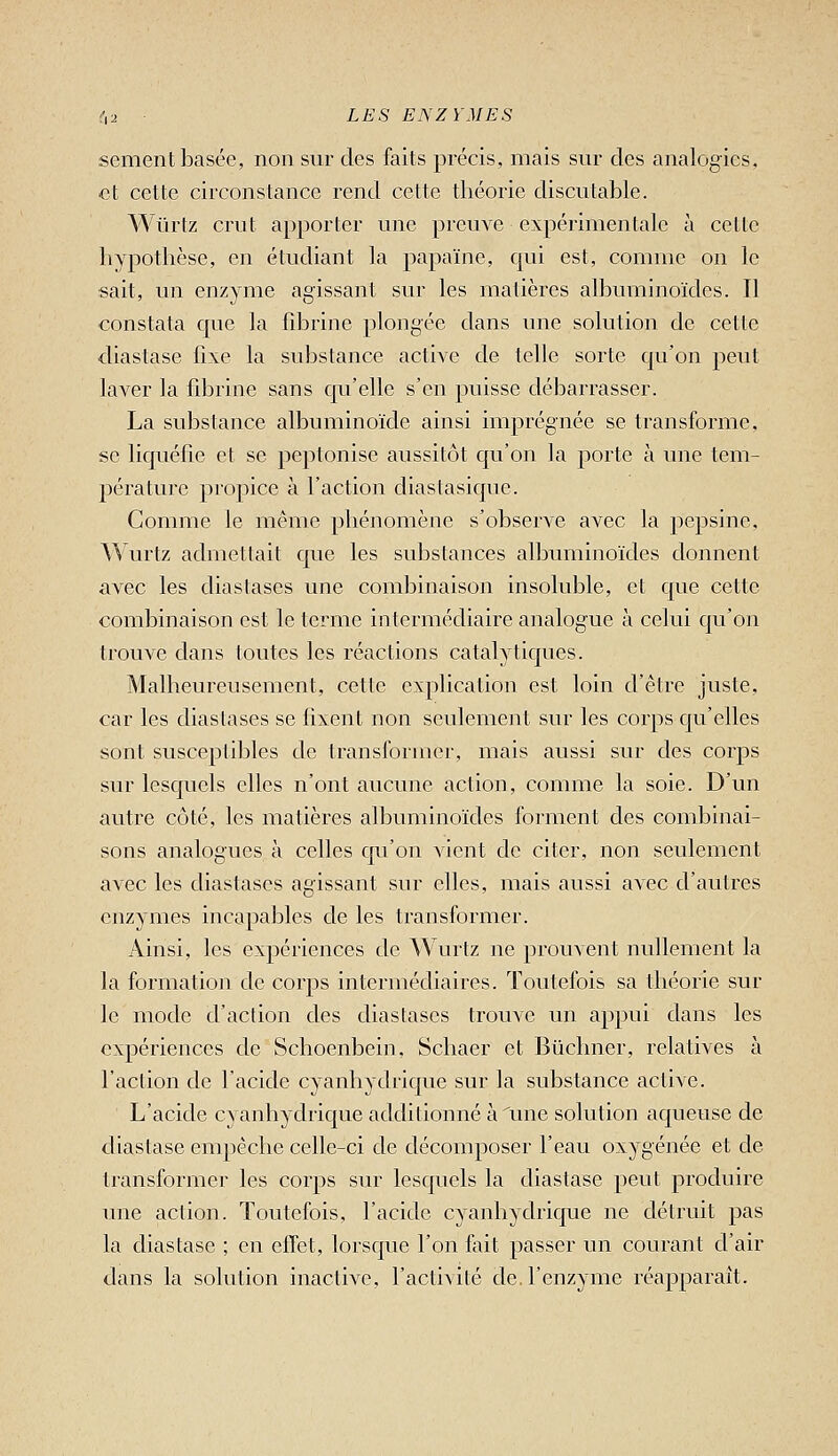 sèment basée, non snr des faits précis, mais sur des analogies, et cette circonslancc rend cette théorie discutable. Wûrlz crut apporter une preuve expérimentale à celle hypothèse, en étudiant la papaïne, qui est, comme on le sait, un enzyme agissant sur les matières albuminoïdes. Il constata que la fibrine plongée dans une solution de cette diastase fixe la substance active de telle sorte qu'on peut laA^er la fdarine sans qu'elle s'en puisse débarrasser. La substance albuminoïcle ainsi imprégnée se transforme, se liquéfie et se peptonise aussitôt qu'on la porte à une tem- 2)érature pro]:)ice à l'action diasiasique. Comme le même phénomène s'observe avec la pepsine. Wurtz admettait que les substances albuminoïdes donnent avec les diastases une combinaison insoluble, et que cette combinaison est le terme intermédiaire analogue à celui qu'on trouve dans toutes les réactions catalytiques. Malheureusement, celle explication est loin d'être juste, car les diaslases se fixent non seulement sur les corps qu'elles sont susceptibles de transformer, mais aussi sur des corps sur lesquels elles n'ont aucune action, comme la soie. D'un autre côté, les matières albuminoïdes forment des combinai- sons analogues à celles cju'on vient de citer, non seulement avec les diastases agissant sur elles, mais aussi avec d'autres enzymes incapables de les transformer. Ainsi, les expériences de Wurlz ne prouvent nullement la la formation de corps intermédiaires. Toutefois sa théorie sur le mode d'action des diastases trouve un appui dans les expériences de Schoenbein, Schaer et Biichner, relatives à l'action de l'acide cyanhydrique sur la substance active. L'acide cyanhydrique additionné à une solution aqueuse de diastase empêche celle-ci de décomposer l'eau oxygénée et de transformer les corps sur lesquels la diastase peut produire une action. Toutefois, l'acide cyanhydrique ne détruit pas la diastase ; en effet, lorsque l'on fait passer un courant d'air dans la solution inaclive, l'activité de. l'enzyme réapparaît.