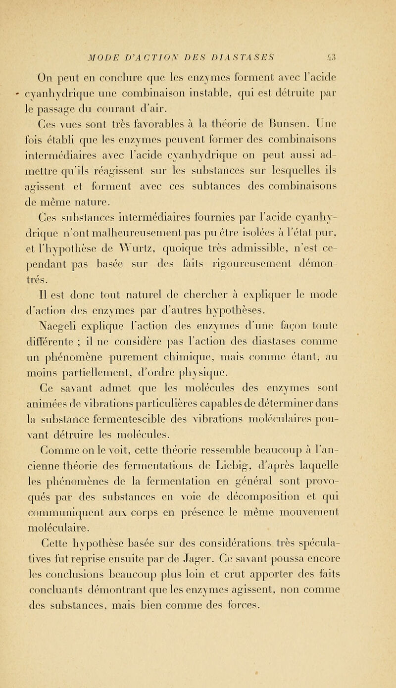 il/ODE D\i a T10N DES DIA S TA SES !i3 0]i peut Cil conclure fitio les enzymes fornienl a\cc l'acide - cyanhydrique inie combinaison instable, qui est délniile. [)ar le passage du courant d'air. Ces vues sont très favorables à la théorie de Ikuisen. Une fois établi que les enzymes peuvent former des combinaisons intermédiaires avec l'acide cyanhydrique on peut aussi ad- mettre qu'ils réagissent sur les substances sur lesquelles ils agissent et forment avec ces subtances des combinaisons de même nature. Ces substances intermédiaires fournies par l'acide cyanhy- drique n'ont malheureusement pas pu être isolées à l'état pur, et l'hypothèse de Wurtz, quoique très admissible, n'est ce- pendant pas Iiasée sur des faits rigoureusement démon- trés. Il est donc tout naturel de chercher à expliquer le mode d'action des enzymes par d'autres hypothèses. Naegeli explique l'action des enzymes d'une foçon toute différente ; il ne considère pas l'action des diastases comme un phénomène purement chimique, mais comme étant, au moins partiellement, d'ordre physique. Ce savant admet que les molécules des enzymes sont animées de vibrations particulières capables de déterminer dans la substance fermentescible des vibrations moléculaires pou- vant détruire les molécules. Comme on le voit, cette théorie ressemble beaucoup à l'an- cienne théorie des fermentations de Liebig, d'après laquelle les phénomènes de la fermentation en général sont provo- qués par des substances en voie de décomposition et cjui communiquent aux corps en présence le même mouvement moléculaire. Cette hypothèse basée sur des considérations très spécula- tives fut reprise ensuite par de Jager. Ce savant poussa encore les conclusions beaucoup plus loin et crut apporter des faits concluants démontrant que les enzymes agissent, non comme des substances, mais bien comme des forces.