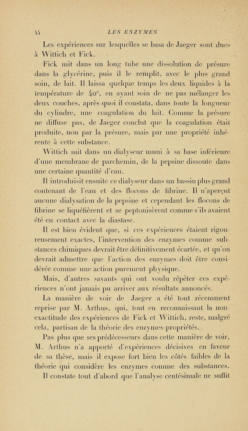 Les expériences sur lesquelles se basa de Jaeger sont dues à Witticli et Fick. Fick mit dans un long tube une dissolution de présure dans la glycérine, puis il le remplit, avec le plus grand soin, de lait. Il laissa quelque temps les deux liquides à la température de l\o°, en ayant soin de ne pas mélanger les deux couches, après quoi il constata, dans toute la longueur du cylindre, une coagulation du lait. Gomme la présure ne diffuse pas, de Jaeger conclut que la coagulation était produite, non par la présure, mais par une propriété inhé- rente à cette substance. Wittich mit dans un dialyseur muni à sa base inférieure d'une membrane de parchemin, de la pepsine dissoute dans une certaine quantité d'eau. Il introduisit ensuite ce dialyseur dans un bassin plus grand contenant de l'eau et des flocons de fibrine. Il n'aperçut aucune dialysation de la pepsine et cependant les flocons de fibrine se liquéfièrent et se peptonisèrent comme s'ils avaient été en contact avec la diastase. Il est bien évident que, si ces expériences étaient rigou- reusement exactes, l'intervention des enzymes comme sub- stances chimiques devrait être définitivement écartée, et cju'on devrait admettre que l'action des enzymes doit être consi- dérée comme une action purement physique. Mais, d'autres savants qui ont voulu répéter ces expé- riences n'ont jamais pu arriver aux résultats annoncés. La manière de voir de Jaeger a été tout récemment reprise par M. Arthus, qui, tout en reconnaissant la non- exactitude des expériences de Fick et Wittich, reste, malgré cela, partisan de la théorie des enzymes-propriétés. Pas jjIus que ses prédécesseurs dans cette manière de voir, M. Arthus n'a apporté d'expériences décisives en faveur de sa thèse, mais il expose fort bien les côtés faibles de la théorie qui considère les enzymes comme des substances. Il constate tout d'abord que l'analyse centésimale ne suffit