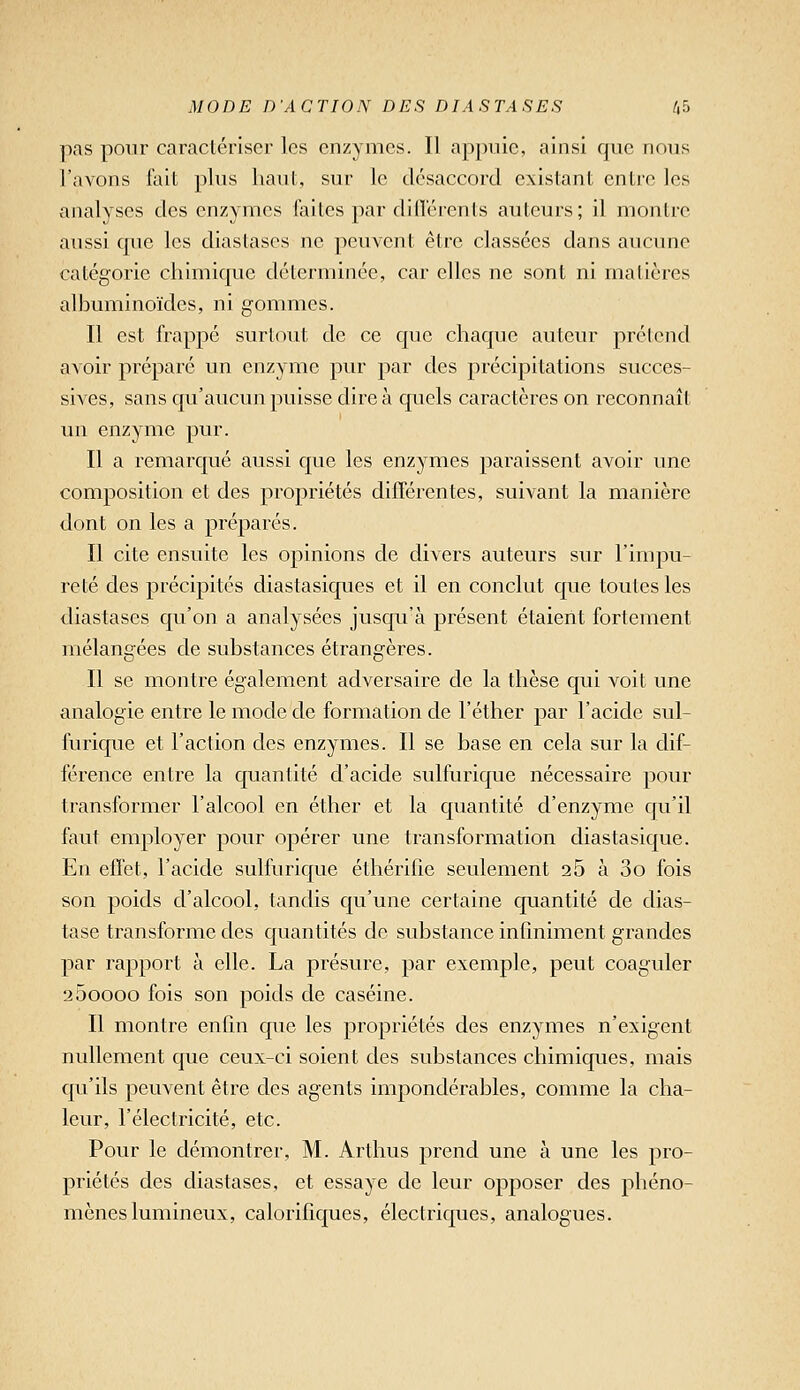 pas pour caractériser les enzymes. Il appuie, ainsi que nous l'avons fait plus haut, sur le désaccord existant entre les analyses des enzymes faites par diflérents auteurs; il montre aussi cpie les diastascs ne peuvent être classées dans aucune catégorie chimique déterminée, car elles ne sont ni malières albuminoïdes, ni gommes. Il est frappé surtout de ce que chaque auteur préicnd avoir préparé un enzyme pur par des précipitations succes- sives, sans qu'aucun puisse dire à quels caractères on reconnaît un enzyme pur. Il a remarqué aussi que les enzymes paraissent avoir une composition et des propriétés différentes, suivant la manière dont on les a préparés. Il cite ensuite les opinions de divers auteurs sur l'impu- reté des précipités diastasiques et il en conclut que toutes les diastases qu'on a analysées jusqu'à présent étaient fortement mélangées de substances étrangères. Il se montre également adversaire de la thèse qui voit une analogie entre le mode de formation de l'éther par l'acide sul- furique et l'action des enzymes. Il se base en cela sur la dif- férence entre la quantité d'acide sulfurique nécessaire pour transformer l'alcool en éther et la quantité d'enzyme qu'il faut employer pour opérer une transformation diastasique. En effet, l'acide sulfurique éthérifie seulement 26 à 3o fois son poids d'alcool, tandis qu'une certaine quantité de dias- tase transforme des quantités de svdistance infmiment grandes par rapport à elle. La présure, par exemple, peut coaguler 200000 fois son poids de caséine. Il montre enfin que les propriétés des enzymes n'exigent nullement que ceux-ci soient des substances chimiques, mais qu'ils peuvent être des agents impondérables, comme la cha- leur, l'électricité, etc. Pour le démontrer, M. Arthus prend une à une les pro- priétés des diastases, et essaye de leur opposer des phéno- mènes lumineux, calorifiques, électriques, analogues.