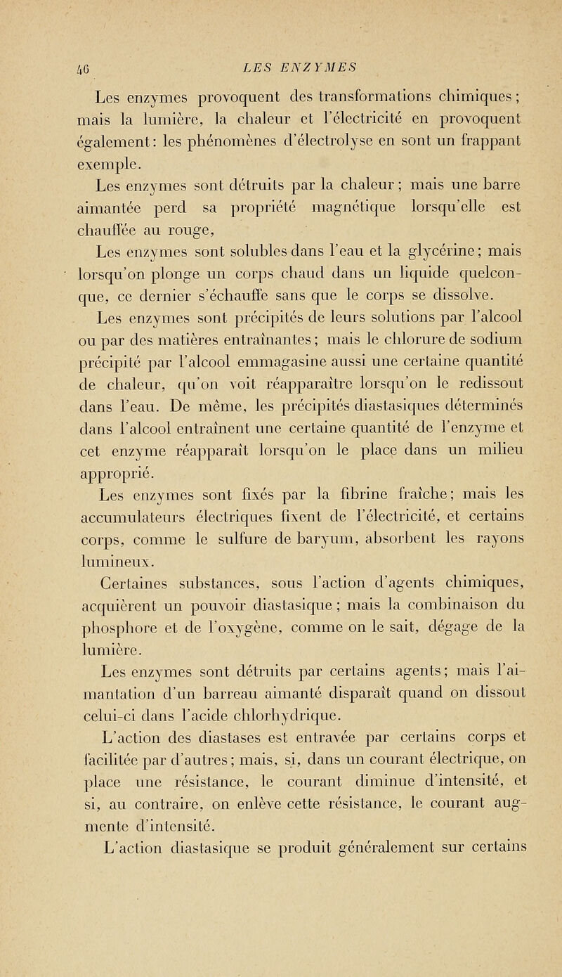 Les enzymes provoquent des transformations chimiques ; mais la lumière, la chaleur et l'électricité en provoquent également : les phénomènes d'électrolyse en sont un frappant exemple. Les enzymes sont détruits par la chaleur ; mais une harre aimantée perd sa propriété magnétique lorsqu'elle est chauffée au rouge, Les enzymes sont solubles dans l'eau et la glycérine ; mais lorsqu'on plonge un corps chaud dans un liquide quelcon- que, ce dernier s'échauffe sans que le corps se dissolve. Les enzymes sont précipités de leurs solutions par l'alcool ou par des matières entraînantes ; mais le chlorure de sodium précipité par l'alcool emmagasine aussi une certaine quantité de chaleur, qu'on voit réapparaître lorsqu'on le redissout dans l'eau. De même, les précipités diastasiques déterminés dans l'alcool entraînent une certaine quantité de l'enzyme et cet enzyme réapparaît lorsqu'on le place dans un milieu approprié. Les enzymes sont fixés par la fibrine fraîche; mais les accumulateurs électriques fixent de l'électricité, et certains corps, comme le sulfure de baryum, absorbent les rayons lumineux. Certaines substances, sous l'action d'agents chimiques, acquièrent un pouvoir diastasique ; mais la combinaison du phosphore et de l'oxygène, comme on le sait, dégage de la lumière. Les enzymes sont détruits par certains agents ; mais l'ai- mantation d'un barreau aimanté disparaît quand on dissout celui-ci dans l'acide chlorhydrique. L'action des diastases est entravée par certains corps et facilitée par d'autres; mais, si, dans un courant électrique, on place une résistance, le courant diminue d'intensité, et si, au contraire, on enlève cette résistance, le courant aug- mente d'intensité. L'action diastasique se produit généralement sur certains
