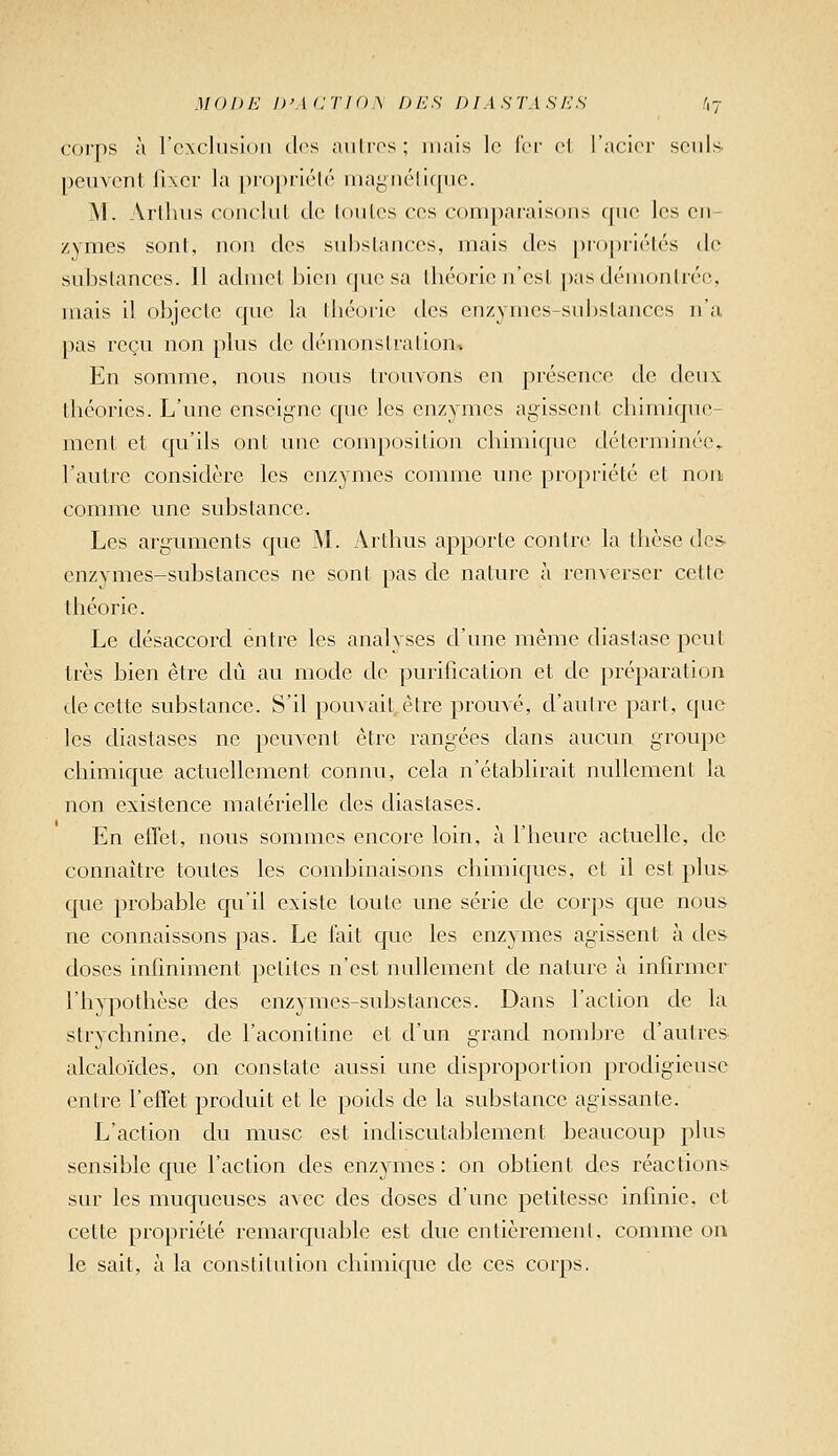 MODi'j i>'\(:ti()\ des f)iASTAsr:s .',7 corps à l'cxcliision clos aulros; mais le ici- cl l'acior seuls peuvent fixer la propiiélé iiiaynéliquc. M. Arllnis conclul de loiiles ces conij)araisons (jiie les en- zymes sont, non des siibslances, mais des proiJiirlés de substances. Il admet bien que sa théorie n'est [Kisdéiuonlrée, mais il objecte que la théorie des enzymes-substances n'a pas reçu non plus de démonsiralioUv En somme, nous nous trouvons en présence de deux théories. L'une enseigne que les enzymes agissent chimique- ment et qu'ils ont une composition chimique déterminée, l'autre considère les enzymes comme une propriété et non comme une substance. Les arguments que M. Arthus apporte contre la thèse des- enzymes-substances ne sont pas de nature à renverser cette théorie. Le désaccord entre les analyses d'une même diastase peut très bien être dû au mode de purification et de préparation de cette substance. S'il pouvait, être prouvé, d'autre part, que les diastases ne peuvent être rangées dans aucun groupe chimique actuellement connu, cela n'établirait nullement la non existence matérielle des diastases. En effet, nous sommes encore loin, à l'heure actuelle, de connaître toutes les combinaisons chimiques, et il est plus- que probable qu'il existe toute une série de corps que nous ne connaissons pas. Le fait que les enzymes agissent à des doses infiniment petites n'est nullement de nature à infirmer l'hypothèse des enzymes-substances. Dans l'action de la strychnine, de l'aconitine et d'un grand nombre d'autres- alcaloïdes, on constate aussi une disproportion prodigieuse entre l'effet produit et le poids de la substance agissante. L'action du musc est indiscutablement beaucoup plus sensible que l'action des enzymes: on obtient des réactions sur les muqueuses avec des doses d'une petitesse infinie, et cette propriété remarquable est due entièrement, comme on le sait, à la conslitulion chimique de ces corps.