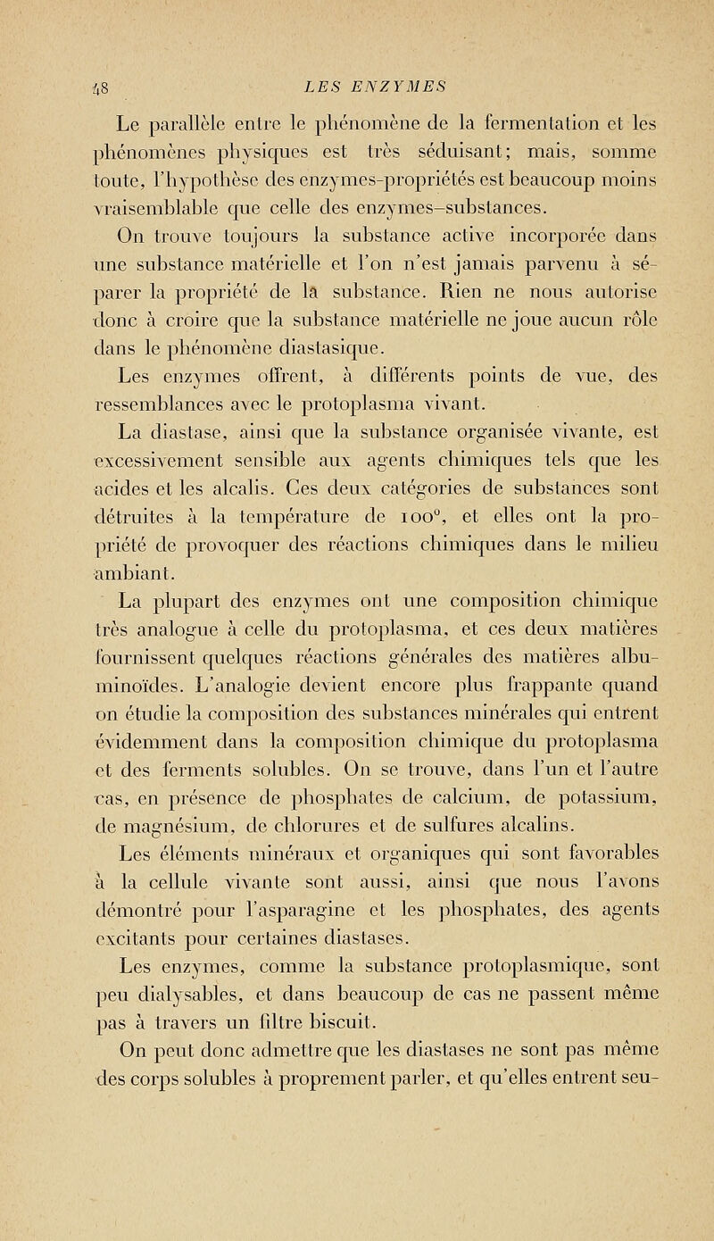 Le parallèle entre le phénomène de la fermentation et les phénomènes physiques est très séduisant; mais, somme toute, l'hypothèse des enzymes-propriétés est beaucoup moins vraisemblable que celle des enzymes-substances. On trouve toujours la substance active incorporée dans une substance matérielle et l'on n'est jamais parvenu à sé- parer la propriété de la substance. Rien ne nous autorise donc à croire que la substance matérielle ne joue aucun rôle dans le phénomène diastasique. Les enzymes offrent, à différents points de vue, des ressemblances avec le protoplasma vivant. La diastase, ainsi c|ue la substance organisée vivante, est excessivement sensible aux agents chimiques tels que les acides et les alcalis. Ces deux catégories de substances sont détruites à la température de loo, et elles ont la pro- priété de provoquer des réactions chimiques dans le milieu ambiant. La plupart des enzymes ont une composition chimique très analogue à celle du protoplasma, et ces deux matières fournissent quelques réactions générales des matières albu- minoïdes. L'analogie devient encore plus frappante quand on étudie la composition des substances minérales qui entrent évidemment dans la composition chimique du protoplasma et des ferments solubles. On se trouve, dans l'un et l'autre ras, en présence de phosphates de calcium, de potassium, de magnésium, de chlorures et de sulfures alcalins. Les éléments minéraux et organicjues qui sont favorables à la cellule vivante sont aussi, ainsi que nous l'avons démontré pour l'asparagine et les phosphates, des agents excitants jDOur certaines diastases. Les enzymes, comme la substance protoplasmique, sont peu dialysables, et dans beaucoup de cas ne passent même pas à travers un fdtre biscuit. On peut donc admettre que les diastases ne sont pas même des corps solubles à proprement parler, et qu'elles entrent seu-
