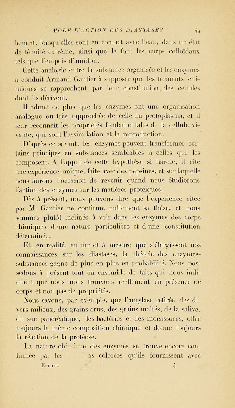 lement, lorsqu'elles sont en contact avec l'eau, dans un état de ténuité extrême, ainsi que le font les corps colloïdaux tels que l'empois d'amidon. Cette analogie en Ire la sid)slance organisée et les enzymes a conduit Armand Gautier à supposer que les icrmcnts chi- miques se rapprochent, par leur constitution, des cellules dont ils dérivent. Il admet de plus que les enzymes ont une organisation analogue ou très rapprochée de celle du protoplasma, et il leur reconnaît les propriétés fondamentales de la cellule vi- vante, qui sont l'assimilation et la reproduction. D'après ce savant, les enzymes peuvent transformer cer- tains principes en substances semblables à celles qui les composent. A l'appui de cette hypothèse si hardie, il cite une expérience unique, faite avec des pepsines, et sur laquelle nous aurons l'occasion de revenir quand nous étudierons l'action des enzymes sur les matières protéiques. Dès à présent, nous pouvons dire que l'expérience citée par M. Gautier ne confirme nullement sa thèse, et nous sommes plutôt inclinés à voir dans les enzymes des corps chimiques d'une nature particulière et d'une constitution déterminée. Et, en réalité, au fur et à mesure que s'élargissent nos connaissances sur les diastases, la théorie des enzymes- substances gagne de plus en plus en probabilité. Nous pos- sédons à présent tout un ensemble de faits qui nous indi- quent que nous nous trouvons réellement en présence de corps et non pas de propriétés. Nous savons, par exemple, que l'amylase retirée des di- vers milieux, des grains crus, des grains maltés, de la salive, du suc pancréatique, des bactéries et des moisissures, offre toujours la même composition chimique et donne toujours la réaction de la protéose. La nature ch* *'ue des enzymes se trouve encore con- lirmée par les :is colorées qu'ils fournissent avec Effro: 4