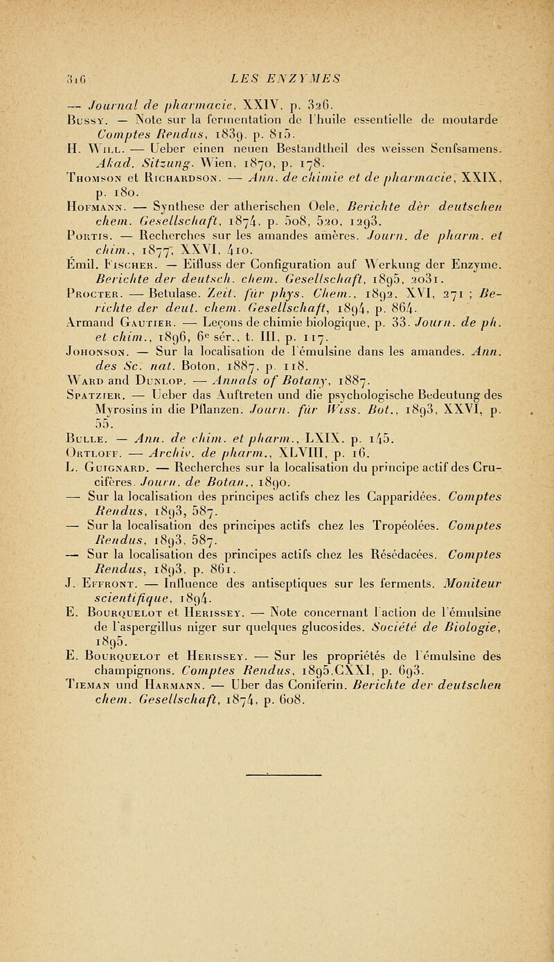 — Journal de j)haiinaci(;, XXIV, p. 826. BussY. — Note sur la fermentation de l'huile essentielle de moutarde Comptes Rendus, 1889. p. 8i5. H. ^-N iLL. -— Ueber einen neuen Bestandtheil des weissen Senfsamens. Ahad. Sitzung. Wien, 1870, p. 178. Thomson et Richardson. — Aiin. de chimie et de pharmacie, XXIX, p. 180. HoFMANN. — Synthèse der atherlschen Oele, Berichte dèr deutscheii chein. GeseLLschaft, 1874, p- 008, Bao, 1298. PoRTis. — Recherches sur les amandes amères. Journ. de pharm. et chim., 1877, XXVI, 410. Emil. T'iscHEK. — Eifluss der Configuration auf Werkung der Enzyme. Berichte der deutsch. chem. Geseltschaft, 1895, 2o3i. Procter. —Betulase. 7,eii. fur phys. Cliein., 1892, XVI, 271 ; Be- richte der deut. chem. Gesellschaft, 189^, p. 864- Armand Gautier. — Leçons de chimie biologique, p. 33. Journ. de ph. et chim., 1896, 6*= scr., t. III, p. 117. JoHo.\soN. — Sur la localisation de l'émulsine dans les amandes. A/in. des Se. nat. Boton, 1887, p. 118. Ward and Dunlop. — An/ials of Botany, 1887. Spatzter. — Ueber das Auftreten und die psychologische Bedeutung des Myrosins in die Pflanzen. Journ. fur IViss. Bot., 1898, XXVI, p. 55. Bulle. — Ann. de chim. et pharm., LXIX. p. i45. Oktloff. — Archiv. de pharm., XLVIII, p. 16. L. GuiGNARD. — Recherches sur la localisation du principe actif des Cru- cifères. Journ. de Botan., 1890. — Sur la localisation des principes actifs chez les Capparldées. Comptes Rendus, 1898, 687. — Sur la localisation des principes actifs chez les Tropéolées. Comptes Rendus, 1898, 687. — Sur la localisation des principes actifs chez les Résédacées. Comptes Rendus, 1898, p. 861. J. EiFRONT. — Iniluence des antiseptiques sur les ferments. Moniteur scientifique, 1894. E. B0URQUEL0T et Herissey. — Note concernant 1 action de 1 énnilsine de l'aspergillus niger sur quelques glucosides. Société de Biologie, 1895. E. B0URQUELOT et Herissey. — Sur les propriétés de lémulsine des champignons. Comptes Rendus, i8g5.CXXI, p. 698. Tieman und IIar.maniN'. — Uber das Coniferin. Berichte der deutschen chem. Gesellschaft, 1874, p. 608.