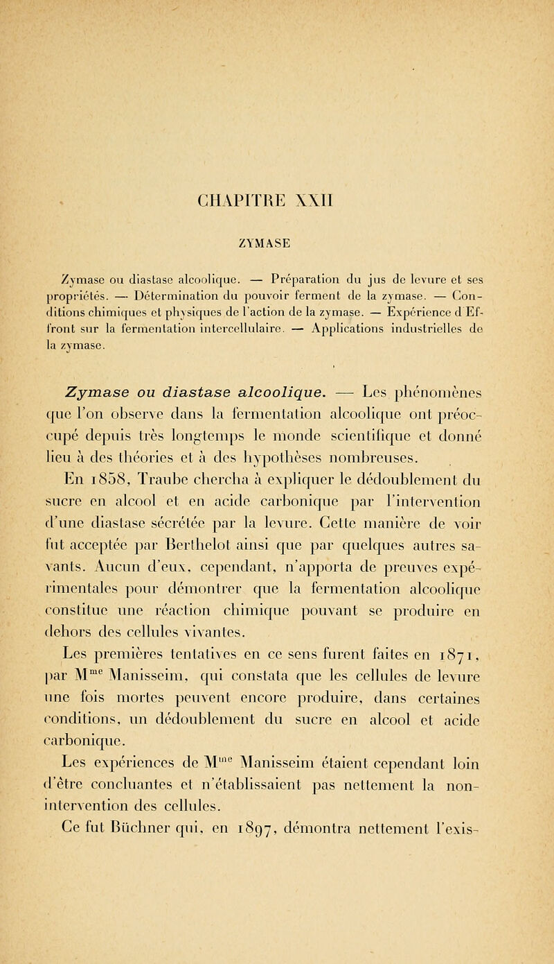 CHAPITRE XXII ZYMASE Zjmasc ou diastaso alcoolique. — Préparation du jus de levure et ses propriétés. — Détermination du pouvoir ferment do la zymase. — Con- ditions chimiques et physiques de l'action de la zymase. — Expérience d Ef- Iront sur la fermentation intercellulairo. — Applications industrielles do la zymase. Zymase ou diastase alcoolique. — Les phénomènes que l'on observe dans la lermenlalion alcoolique ont préoc- cupé depuis très longtemps le monde scientifique et donné lieu à des théories et à des hypothèses nombreuses. En i858, Traube chercha à expliquer le dédoublement du sucre en alcool et en acide carbonique par l'intervention d'une diastase sécréléc par la levure. Cette manière de voir lut acceptée par Berlhelot ainsi que par quelques autres sa- vants. Aucun d'eux, cependant, n'apporta de preuves expé- limentales pour démontrer que la fermentation alcoolique constitue une réaction chimique pouvant se produire en dehors des cellules vivantes. Les premières tentatives en ce sens furent faites en 1871, par M*^ Manisseim, qui constata que les cellules de levure une fois mortes peuvent encore produire, dans certaines (Conditions, un dédoublement du sucre en alcool et acide carbonique. Les expériences de M''' Manisseim étaient cependant loin d'être concluantes et n'établissaient pas nettement la non- intervention des cellules. Ce fut Buchner qui, en 1897, démontra nettement l'exis-