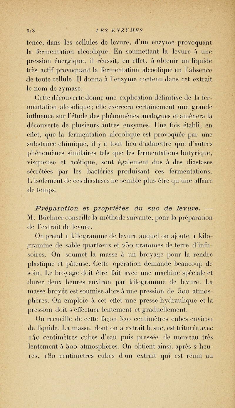 tence, clans les cellules de levure, d'un enzyme provoquant la fermentation alcoolique. En soumettant la levure à une pression énergique, il réussit, en effet, à obtenir un liquide très actif provoquant la fermentation alcoolique en l'absence de toute cellule. Il donna à l'enzyme contenu dans cet extrait le nom de zymase. Cette découverte donne une explication définitive de la fer- mentation alcoolique ; elle exercera certainement une grande influence sur l'étude des phénomènes analogues et amènera la découverte de plusieurs autres enzymes. Une fois établi, en effet, que la fermçntation alcoolique est provoquée par une substance chimique, il y a tout lieu d'admettre que d'autres phénomènes similaires tels que les fermentations butyrique, visqueuse et acétique, sont également dus à des diastases sécrétées par les bactéries produisant ces fermentations. L'isolement de ces diastases ne semble plus être qu'une affaire de temps. Préparation et propriétés du suc de levure. — M. Bûclmer conseille la méthode suivante, pour la préparation de l'extrait de levure. On prend i kilogramme de levure auquel on ajoute i kilo- gramme de sable quartzeux et 25o grammes de terre d'infu- soires. On soiunet la masse à im broyage pour la rendre plastique et pâteuse. Cette opération demande beaucoup de soin. Le broyage doit être fait avec une machine sj^éciale et durer deux heures environ par kilogramme de levure. La masse broyée est soumise alors à une pression de 5oo atmos- phères. On emploie à cet effet une presse hydraulique et la pression doit s'effectuer lentement et graduellement. On recueille de cette façon 820 centimètres cubes environ de liquide. La masse, dont on a extrait le suc, est triturée avec i4o centimètres cubes d'eau puis pressée de nouveau très lentement à 5oo atmosphères. On obtient ainsi, après 2 heu- res, 180 centimètres cubes d'un extrait qui est réuni au