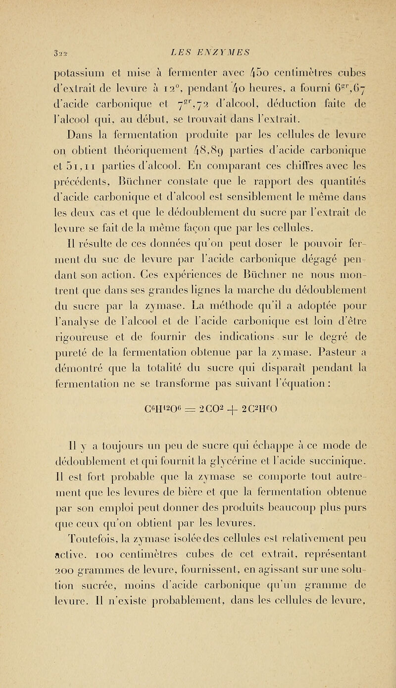 potassium et mise à fermenter avec [\bo centimètres cubes d'extrait de levure à 12°, pendant [\o heures, a fourni 6'',G7 d'acide carbonique et 7',72 d'alcool, déduction faite de l'alcool qui, au début, se trouvait dans l'extrait. Dans la fermentation produite par les celhdcs de levure on obtient théoriquement /|8,89 parties d'acide carbonique et 51,II parties d'alcool. En comparant ces chiflres avec les précédents, Bûchner constate que le rapport des quantités d'acide carbonique et d'alcool est sensiblement le même dans les deux cas et que le dédoublement du sucre par l'extrait de ievm^e se fait de la même façon que par les cellules. Il résulte de ces données qu'on peut doser le pouvoir fer- ment du suc de le\ure par l'acide carbonique dégagé pen- dant son action. Ces expériences de Bïichner ne nous mon- trent que dans ses grandes lignes la marche du dédoublement du sucre par la zymase. La méthode qu'il a adoptée pour l'analyse de l'alcool et de l'acide carbonique est loin d'être rigoureuse et de fournir des indications sur le degré de pureté de la fermentation obtenue par la zymase. Pasteur a démontré que la totalité du sucre qui disparaît pendant la fermentalion ne se transforme pas suivant l'équation : C«H'20« = 2C02 -^ 2C2H«0 Il y a toujours un peu de sucre qui écha[)pc à ce mode de dédoublement et qui fournit la glycérine et l'acide succinique. Il est fort probable qiie la zymase se comporte tout autre- ment que les levures de bière et que la l'crjucntation obtenue par son emploi peut donner des produits beaucoup plus purs que ceux qu'on obtient par les levures. Toutefois, la zymase isolée des cellules esl relativement peu active. 100 centimètres cnbes de cet extrait, représentant 200 grammes de levure, fournissent, en agissant sur une solu- tion sucrée, moins d'acide carbonique c[u'un gramme de levure. Il n'existe probablement, dans les cellules de levure.