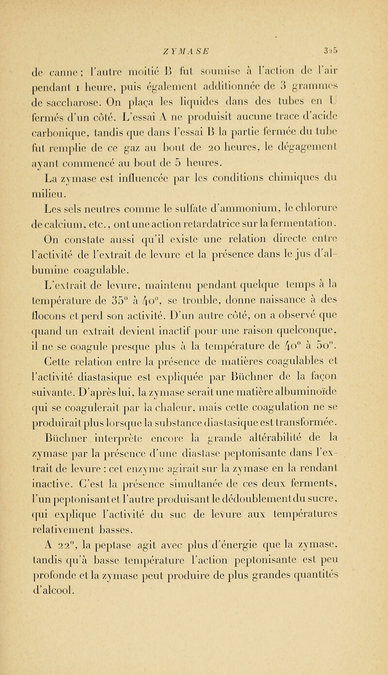 ZYMASE 'i'>S> de r.iiino; l'aulrc moilic !> lui soumise à l'acliou tie l'aii- pendanl i heure, puis égalemenL atlclilionnéc de 3 grammes de saccharose. On plaça les liquides dans des tubes en L fermés d'un côlé. L'essai A ne produisit aucune trace d'acide carbonique, tandis que dans l'essai B la partie fermée du tulje fut remplie de ce gaz au bout de 20 heures, le dégagement ayant commencé au bout de 5 heures. La zymase est influencée par les conditions chimiques du milieu. Les sels neutres comme le sulfate d'ammonium, le chlorure de calcium, etc., ont une action retardatrice sur la fermentation. On constate aussi qu'il existe une relation directe entre l'actiA'ité de l'extrait de levure et la présence dans le jus d'al- bumine coagulable. L'extrait de levure, maintenu pendant quelque temps à la température de 35° à 4o°, se trouble, donne naissance à des flocons et perd son activité. D'un autre côté, on a observé que quand un extrait devient inactif pour une raison quelconque, il ne se coagule presque plus à la température de /io° à 5o. Cette relation entre la présence de matières coagulables et l'activité diastasique est expliquée par Bûchner de la façon suivante. D'après lui, la zymase serait une matière albuminoide qui se coagulerait par la chaleur, mais cette coagulation ne se produirait plus lorsque la substance diastasique est transformée. Bûchner interprète encore la grande altérabilité de la zymase par la présence d'une diastasc peptonisante dans l'ex- Irait de levure : cet enzyme agirait sur la zymase en la rendant inactive. C'est la présence sinndtanée de ces deux ferments, l'un peptonisantet l'autre produisant le dédoublement du sucre, qui explique l'activité du suc de levure aux températures relativement basses. A 22, la peplasc agit avec plus d'énergie que la zymase. tandis qu'à basse température l'action peptonisante est peu ])rofonde et la zymase peut produire de plus grandes quantités d'alcool.