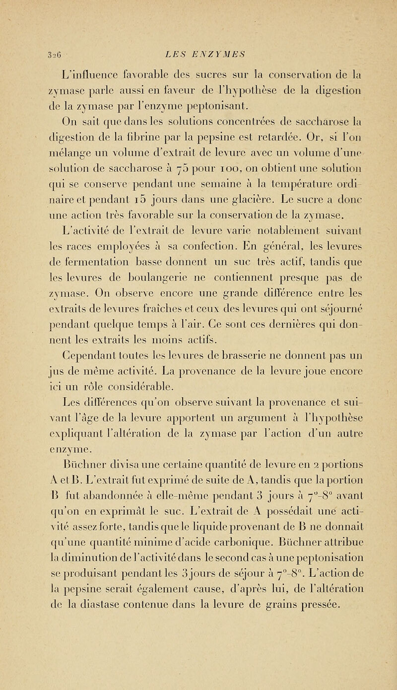 L'influence favorable des sucres sur la conservation de la zymasc parle aussi en faveur de l'hypolhèse de la digestion de la zymase par l'enzyme peptonisant. On sait que dans les solutions conccn trées de saccharose la digestion de la fdjrinc par la pepsine est retardée. Or, si l'on mélange un volume d'extrait de levure avec un volume d'une solution de saccharose à -5 pour loo, on obtient une solution qui se conserve pendant une semaine à la température ordi- naire et pendant i5 jours dans une glacière. Le sucre a donc une action très favorable sur la conservation de la zymase. L'activité de l'extrait de levure varie notablement suivant les races employées à sa confection. En général, les levures de fermentation basse donnent un suc très actif, tandis que les levures de boulangerie ne contiennent presque pas de zymase. On observe encore une grande différence entre les extraits de levures fraîches et ceux des levures qui ont séjourné pendant quelque temps à l'air. Ce sont ces dernières qui don- nent les extraits les moins actifs. Cependant toutes les levures de brasserie ne donnent pas un jus de même activité. La provenance de la levure joue encore ici un rôle considérable. Les différences qu'on observe suivant la provenance et sui- vant l'âge de la levure apportent un argument à l'hypolbèse expliquant l'altération de la zymase par l'action d'un autre enzyme. Bûchner divisa une certaine quantité de levure en 2 portions A et B. L'extrait fut exprimé de suite de A, tandis que la portion B fut abandonnée à elle-même pendant 3 jours à y^'-S avant qu'on en exprimât le suc. L'extrait de A possédait une acti- vité assez forte, tandis que le liquide provenant de B ne donnait qu'une quantité minime d'acide carbonique. Btichner attribue la diminution de l'activité dans le second cas à une peptonisation se produisant pendant les 3 jours de séjour à 7°-8°. L'action de la pepsine serait également cause, d'après lui, de l'altération de la cliastase contenue dans la levure de grains pressée.