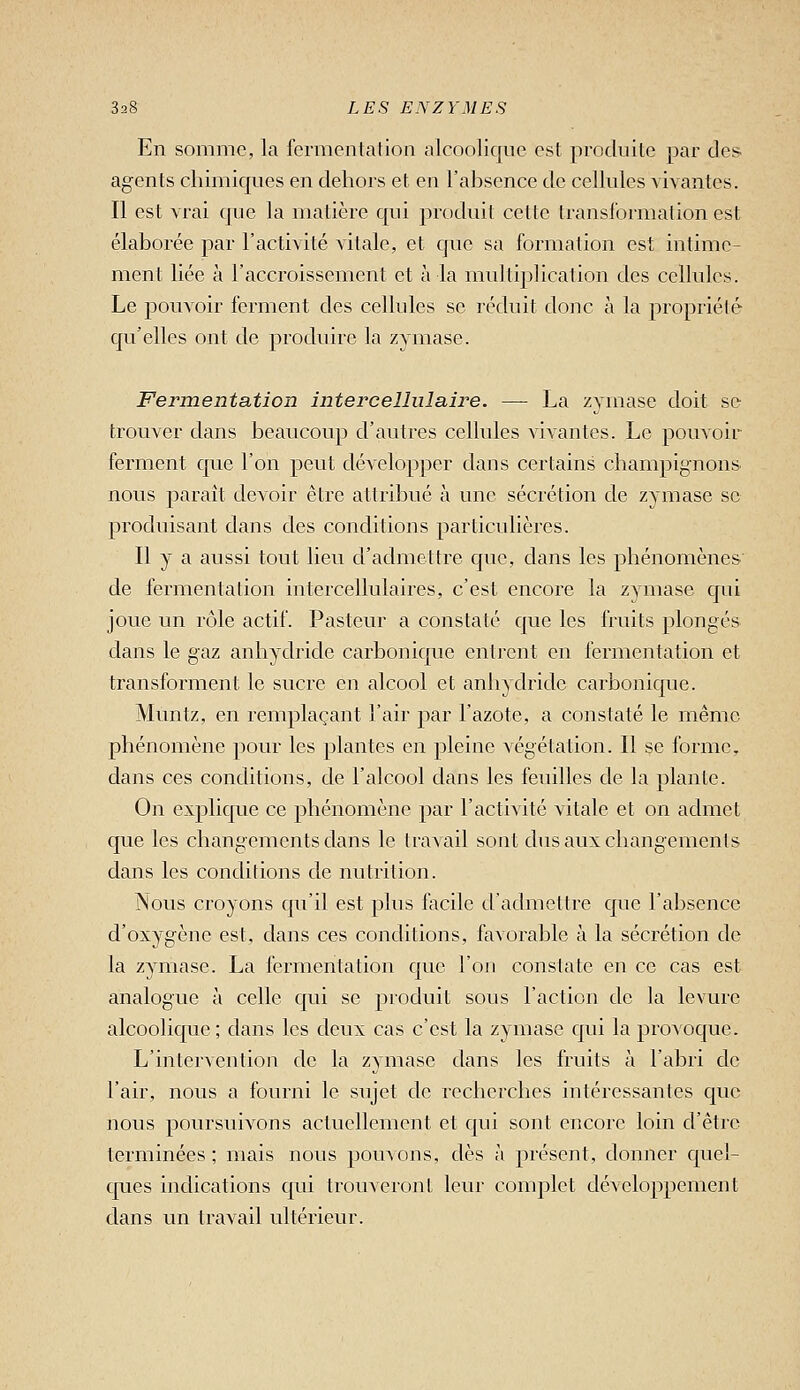 En somme, la fermentation alcoolique est produite par dès- agents chimiques en dehors et en l'ahscnce de cellules vivantes. Il est vrai que la matière qui produit cette transformation est élaborée par l'activité vitale, et que sa formation est intime- ment liée à l'accroissement et à la multiplication des cellules. Le pouvoir ferment des cellules se réduit donc à la propriété qu'elles ont de produire la zymase. Fermentation intercellulaire. — La zymase doit se trouver dans beaucoup d'autres celhdes vivantes. Le pouvoir ferment que l'on peut développer daus certains champignons nous paraît devoir être attribué à une sécrétion de zymase se produisant dans des conditions particulières. Il y a aussi tout lieu d'admettre que, dans les phénomènes de fermentation intercellulaires, c'est encore la z^anase qui joue un rôle actif. Pasteur a constaté que les fruits plongés dans le gaz anhydride carbonique entrent en fermentation et transforment le sucre en alcool et anhydride carbonique. Muntz, en remplaçant l'air par l'azote, a constaté le même phénomène pour les plantes en pleine végétation. Il se forme, dans ces conditions, de l'alcool dans les feuilles de la plante. On explique ce phénomène par l'activité vitale et on admet que les changements dans le travail sont dus aux changements dans les conditions de nutrition. Nous croyons qu'il est plus facile d'admettre que l'absence d'oxygène est, dans ces conditions, favorable à la sécrétion do la zymase. La fermentation que l'on constate en ce cas est analogue à celle qui se produit sous l'action de la levure alcoolique ; dans les deux cas c'est la zymase qui la provoque. L'intervention de la zymase dans les fruits à l'abri de l'air, nous a fourni le sujet de recherches intéressantes que nous poursuivons actuellement et qui sont encore loin d'être terminées ; mais nous pouvons, dès à présent, donner quel- cpies indications qui trouveront leur complet développement dans un travail ultérieur.