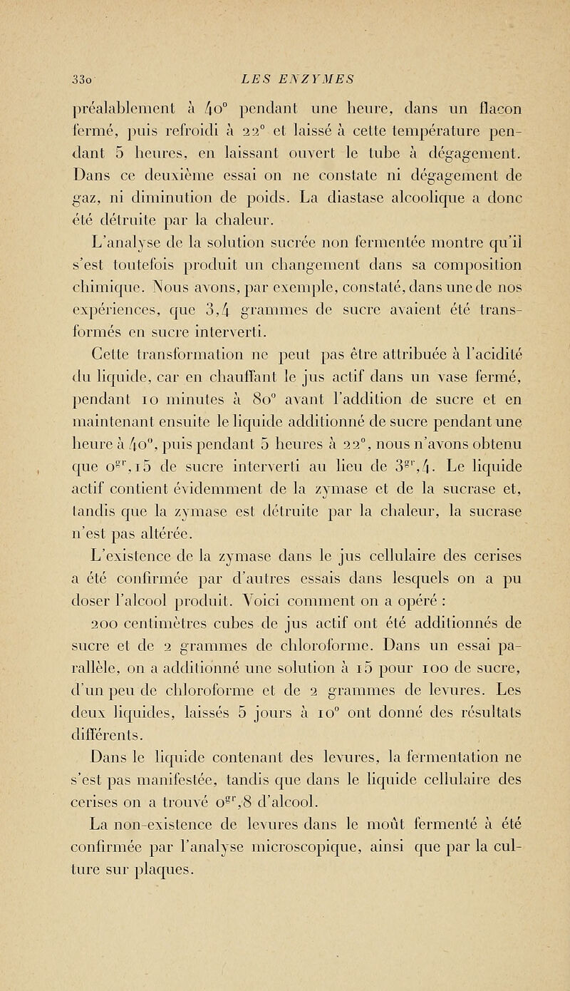 préalablement à [\o° pondant une heure, dans im flacon fermé, puis refroidi à 22° et laissé à cette température pen- dant 5 heures, en laissant ouvert le tube à dégagement. Dans ce deuxième essai on ne constate ni dégagement de gaz, ni diminution de poids. La diastase alcoolique a donc été détruite par la chaleur. L'analyse de la solution sucrée non fermcntée montre qu'il s'est toutefois produit un changement dans sa composition chimique. Nous avons, par exemple, constaté, dans une de nos expériences, que 3,4 grammes de sucre avaient été trans- formés en sucre interverti. Cette transformation ne peut pas être attribuée à l'acidité an liquide, car en chauffant le jus actif dans un vase fermé, pendant 10 minutes à 80 avant l'addition de sucre et en maintenant ensuite le liquide additionné de sucre pendant une heure à /|.o, puis pendant 5 heures à 22, nous n'avons obtenu que o^'',i5 de sucre interverti au lieu de 3',4. Le liquide actif contient évidemment de la zymase et de la sucrase et, tandis que la zymase est détruite par la chaleur, la sucrase n'est pas altérée. L'existence de la zymase dans le jus cellulaire des cerises a été confirmée par d'autres essais dans lesquels on a pu doser l'alcool produit. Voici comment on a opéré : 200 centimètres cubes de jus actif ont été additionnés de sucre et de 2 grammes de chlorol'orme. Dans un essai pa- rallèle, on a adchtionné une solution à i5 pour 100 de sucre, d'un peu de chloroforme et de 2 grammes de levures. Les deux liquides, laissés 5 jours à 10° ont donné des résultats différents. Dans le liquide contenant des levures, la fermentation ne s'est pas manifestée, tandis que dans le liquide cellulaire des cerises on a trouvé o',8 d'alcool. La non-existence de levures dans le moût fermenté à été confirmée par l'analyse microscopique, ainsi que par la cul- ture sur plaques.