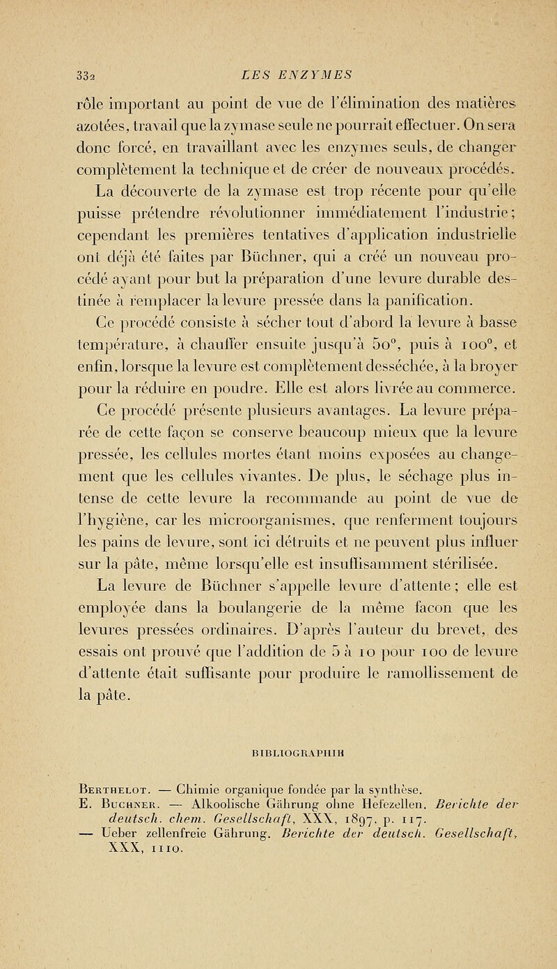 rôle important au point de vue de l'élimination des matières azotées, travail que la zymase seule ne pourrait effectuer. On sera donc forcé, en travaillant avec les enzymes seuls, de changer complètement la technique et de créer de nouveaux procédés. La découverte de la zymase est trop récente pour qu'elle puisse prétendre révolutionner immédiatement l'industrie; cependant les premières tentatives d'application industrielle ont déjà été faites par Bûclmer, qui a créé un nouveau pro- cédé ayant pour but la préparation d'une levure durable des- tinée à remplacer la levure pressée dans la panification. Ce jirocédé consiste à sécher tout d'abord la levure à basse température, à chauffer ensuite jusqu'à 5o°, puis à ioo°, et enfin, lorsque la levure est complètement desséchée, à la broyer pour la réduire en poudre. Elle est alors livrée au commerce. Ce procédé présente plusieurs avantages. La levure prépa- rée de cette façon se conserve beaucoup mieux que la levure pressée, les cellules mortes étant moins exposées au change- ment que les cellules vivantes. De plus, le séchage plus in- tense de cette levure la recommande au point de vue de l'hygiène, car les microorganismes, que renferment toujours les pains de levure, sont ici détruits et ne peuvent plus influer sur la pâte, même lorsqu'elle est insuffisamment stérilisée. La levure de Bûchner s'appelle levure d'attente ; elle est employée dans la boulangerie de la même façon que les levures pressées ordinaires. D'après l'auteur du brevet, des essais ont prouvé que l'addition de 5 à lo jjour loo de levure d'attente était suffisante pour produire le ramollissement de la pâte. BIBLIOGRAPHE Berthelot. — Cliimie organique fondée par la synthèse. E. BucHNER. — Alkoolisctie Gaiirung oline Hel'ezellen. Berichte der deutscli. cliein. GesellschafL, XX\, 1897. p. 117. — Ueber zellenfreie Gàlirung. Berichte dcr deutscli. Gesellschaft, XXX, iiio.