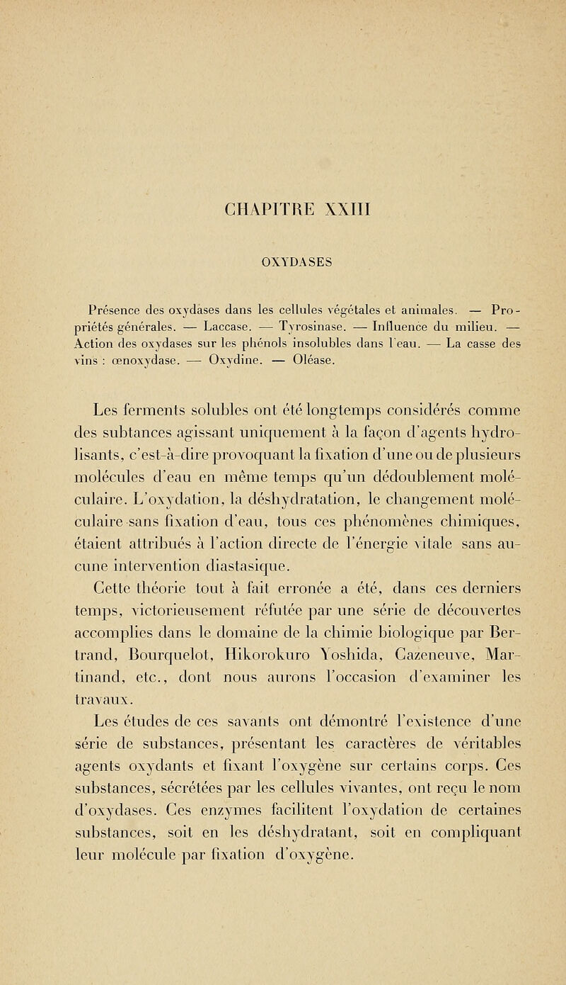 CHAPITRE XXIII OXYDASES Présence des oxydases dans les cellules végétales et animales. — Pro- priétés générales. — Laccase. — Tyrosinase. — Influence du milieu. — Action des oxydases sur les phénols insolubles dans 1 eau. — La casse des vins : œnoxydase. — Oxydine. — Oléase. Les ferments solubles ont été longtemps considérés comme des subtances agissant uniquement à la façon d'agents hydro- lisants, c'est-à-dire provoquant la fixation d'une ou de plusieurs molécules d'eau en même temps qu'un dédoublement molé- culaire. L'oxydation, la déshydratation, le changement molé- culaire sans fixation d'eau, tous ces phénomènes chimiques, étaient attribués à l'action directe de l'énergie Aitale sans au- cune intervention diastasique. Cette théorie tout à fait erronée a été, dans ces derniers temps, victorieusement réfutée par une série de découvertes accomplies dans le domaine de la chimie biologique par Ber- trand, Bourquelot, Hikorokuro Yoshida, Cazeneuve, Mar- tinand, etc., dont nous aurons l'occasion d'examiner les travaux. Les études de ces savants ont démontré l'existence d'une série de substances, présentant les caractères de véritables agents oxydants et fixant l'oxygène sur certains corps. Ces substances, sécrétées par les cellules vivantes, ont reçu le nom d'oxydases. Ces enzymes facilitent l'oxydation de certaines substances, soit en les déshydratant, soit en compliquant leur molécule par fixation d'oxygène.