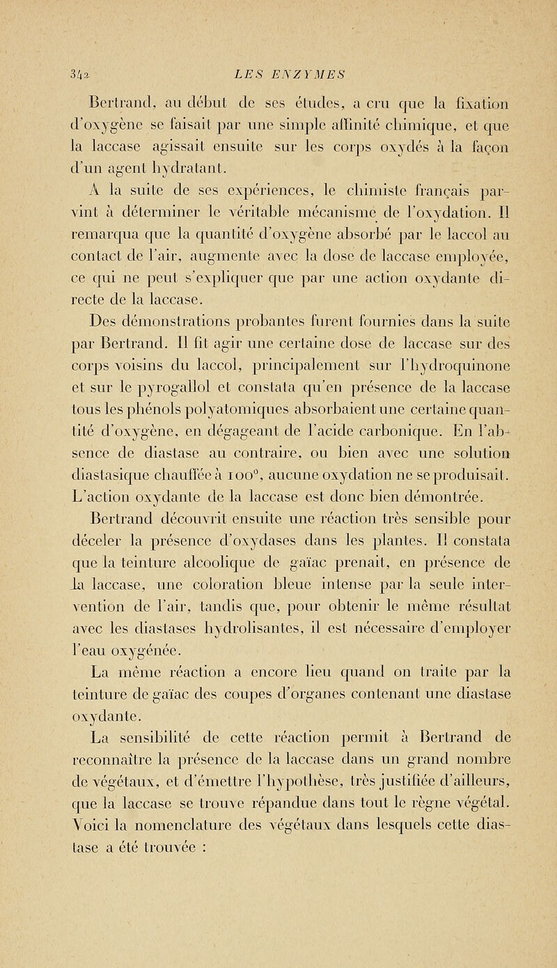 Bertrand, au début de ses études, a cru que la fixation d'oxygène se faisait par une simj^le affinité chimique, et que la laccase agissait ensuite sur les corps oxydés à la façon d'un agent hydratant. iV la suite de ses expériences, le chimiste français par- vint à déterminer le véritable mécanisme de l'oxydation. Il remarqua que la quantité d'oxygène absorbé par le laccol au contact de l'air, augmente avec la dose de laccase employée, ce qui ne peut s'expliquer que par une action oxydante di- recte de la laccase. Des démonstrations probantes furent fournies dans la suite par Bertrand. Il fit agir une certaine dose de laccase sur des corps voisins du laccol, principalement sur l'hydroquinone et sur le pyrogallol et constata qu'en présence de la laccase tous les phénols polyatomiques absorbaient une certaine quan- tité d'oxygène, en dégageant de l'acide carbonique. En l'ab- sence de diastase au contraire, ou bien avec une solution diastasiquc chauflécà loo'', aucune oxydation ne se produisait. L'action oxydante de la laccase est donc bien démontrée. Bertrand découvrit ensuite une réaction très sensible pour déceler la présence d'oxydases dans les plantes. Il constata que la teinture alcoolique de gaïac prenait, en présence de ia laccase, une coloration bleue intense par la seule inter- vention de l'air, tandis que, pour obtenir le même résultat avec les diastases hydrolisantes, il est nécessaire d'employer l'eau oxygénée. La même réaction a encore lieu quand on traite par la teinture de gaïac des coupes d'organes contenant une diastase oxydante. La sensibilité de cette réaction permit à Bertrand de reconnaître la présence de la laccase dans un grand nombre de végétaux, et d'émettre l'hypothèse, très justifiée d'ailleurs, que la laccase se trouve répandue dans tout le règne végétal. Voici la nomenclature des végétaux dans lesquels cette dias- tase a été trouvée :