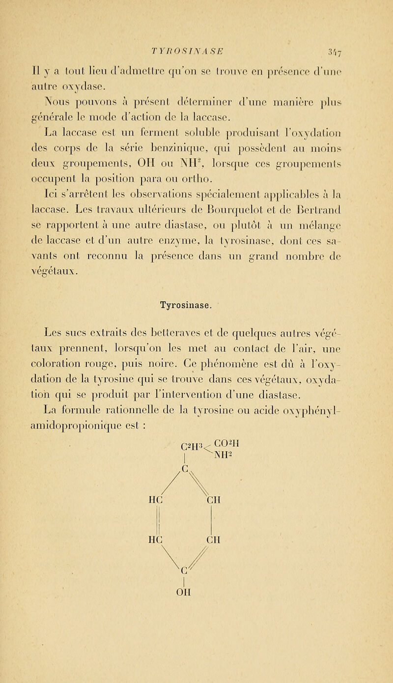 TYROSIXASE ,V,7 Il y a (oui lien d'admcllro fiu'on so Iroino en |)r('sencc (riinc autre oxydasc. Nous pou\ons à pivscnl dc'iorminor d'une nianièrc j)liis générale le mode d'action de la laccase. La laccase est un l'ermcnt sokible ])rocluisant l'oxydation des corps de la série benzinif(uc, qui ])ossèdent an moins deux groupements, 011 ou NIP, lorsque ces groupcmenis occupent la position para ou ortho. Ici s'arrêtent les observations spécialement applicables à la laccase. Les travaux ultérieurs de Bourquelot et de Bertrand se rapportent à une autre diastasc, ou ])lulôt à vm mélange de laccase et d'un autre enzyme, la tyrosinase, dont ces sa- vants ont reconnu la présence dans un grand nombre de véeétaux. Tyrosinase. Les sucs extraits des betteraves et de quelques autres végé- taux prennent, lorsqu'on les met au contact de l'air, une coloration rouge, puis noire. Ce phénomène est dû à l'oxy- dation de la tyrosine qui se trouve dans ces végétaux, oxyda- tion qui se produit par l'intervention d'une diastase. La formule rationnelle de la tyrosine ou acide oxyphényl- amidopropionique est : CO^H NH2 HC Cil HC CH on