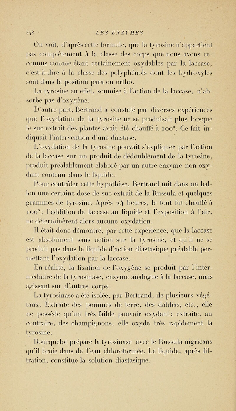 On Yoil, cra])rès celte formule, que la Ivrosine n'apparlienl pas coniplèlemeiil à la classe des corps que nous avons re- connus comme étant certainement oxydables par la laccasc, c'est-à-dire à la classe des polyphénols dont les liydroxyles sont dans la position para ou ortlio. La tyrosine en efï'et, soumise à l'action de la laccase, n'ab- sorbe pas d'oxygène. D'antre part, Bertrand a constaté par diverses expériences c[ue l'oxydation de la tyrosine ne se pi'odnisait plus lorsque le suc extrait des ]3lantes avait été chaufle à ioo°. Ce fait in- diquait l'intervention d'une diastase. L'oxydation de la tyrosine pouvait s'expliquer par l'action de la laccase sur un produit de dédoublement de la tyrosine, produit préalablement élaboré par un autre enzyme non oxy- dant contenu dans le liquide. Pour contrôler cette hypothèse, Bertrand mit dans un bal- lon une certaine dose de suc extrait de la Russula et quelques grammes de tyrosine. Après 2l\ heures, le tout fut chauffé à ioo°; l'addition de laccase au liquide et l'exposition à l'air, ne déterminèrent alors aucune oxydation. Il était clone démontré, par cette expérience, que la laccas'e est absolument sans action sm^ la tyrosine, et qu'il ne se produit pas dans le liquide d'action diastasique préalable per- mettant l'oxydation par la laccase. En réalité, la fixation de l'oxygène se produit par l'inter- médiaire de la tyrosinase, enzyme analogue à la laccase, mais agissant sur d'autres corps. La tyrosinase a été isolée, par Bertrand, de plusieurs végé- taux. Extraite des pommes de terre, des dahlias, etc., elle ne possède qu'un très faible pouvoir oxydant ; extraite, au contraire, des champignons, elle oxyde très rapidement la tyrosine. Bourquelot prépare la tyrosinase avec le Russula nigricans qu'il broie dans de l'eau chloroformée. Le liquide, après fil- tration, constitue la solution diastasique.