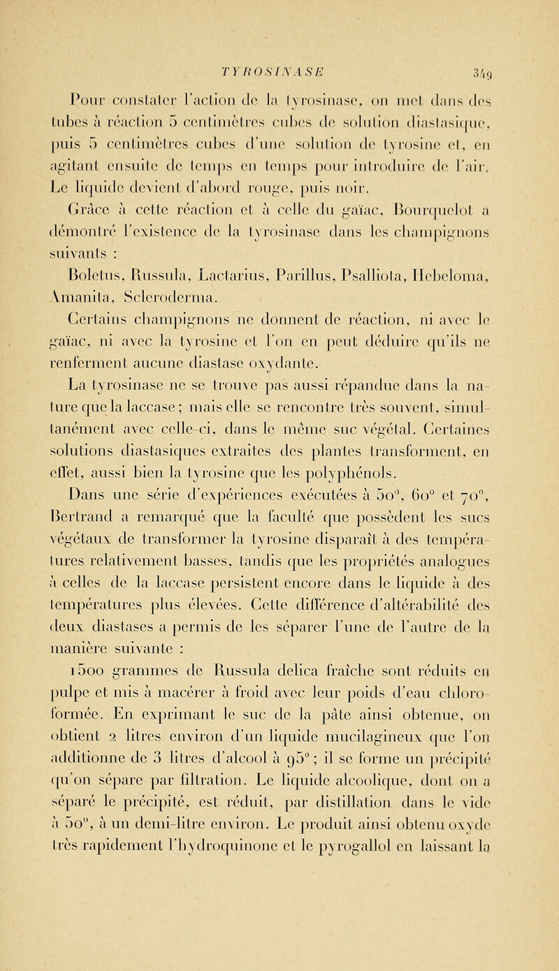 TYliOSLWASE 3',9 Pour conslalcr l'aclion tlo la lyrosinasc, on iiirl dans des Liibcs à rcaclion 5 ccntiiiiclros cultes do soin lion tliaslasique. puis 5 ccnlimèlrcs cubes d'une solution de lyi'osine et, en agitant ensuite de temps en lenips pour introduire de l'air, IjC liquide devient d'abord rouge, puis noir. Grâce à cette réaction et à celle du gaïac, Bourquelot a démontré l'existence de la tyrosinase dans les cliam|)ignons suivants : Boletus, Russula, Lactarius, Parillus, Psalliola, Ilcijcloma, .Vmanita, Sclcrodcrma. Certains cbampignons ne donnent de réaction, ni avec le gaïac, ni avec la tyrosine et l'on en peut déduire qu'ils ne renferment aucune diastase oxydante. La tyrosinase ne se trouve pas aussi répandue dans la na- ture que la laccase; mais elle se rencontre très souvent, simul- tanément avec celle-ci, dans le même suc végétal. Certaines solutions diastasiques extraites des plantes transforment, en effet, aussi bien la tyrosine que les polyphénols. Dans une série d'expériences exécutées à 5o, 60° et 70, lîertrand a remarqué que la faculté que possèdent les sucs végétaux de transformer la tyrosine disparaît à des tempéra- lures relativement basses, tandis que les propriétés analogues à celles de la laccase persistent encore dans le liquide à des températures plus élevées. Cette différence d'altérabilité des deux diastases a permis de les séparer l'une de l'autre de la manière suivante : i5oo grammes de Russula delica fraîche sont réduits en pulpe et mis à macérer à froid avec leur poids d'eau chloro- formée. En exprimant le suc de la pâte ainsi obtenue, oji obtient 2 litres environ d'un liquide mucilagineux que l'on additionne de 3 litres d'alcool à gS ; il se forme un précipité f[u'on sépare par filtration. Le liquide alcoolique, dont on a séparé le précipité, est réduit, par distillation dans le vide à 5o, à un demi-litre environ. Le produit ainsi obtenu oxyde 1res rapidement l'hydroquinone et le pyrogallol en laissant la
