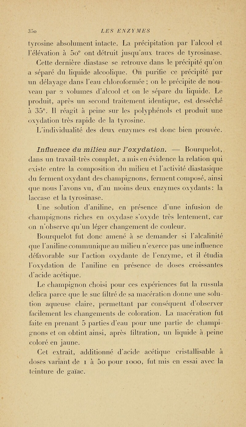 lyrosine absolument intacte. La précipitation par l'alcool et l'élévation à 5o° ont détruit jusqu'aux traces de tyrosinase. Cette dernière diastase se retrouve dans le précipité qu'on a séparé du liquide alcoolic[ue. On purifie ce précipité par un délayage clans l'eau chloroformée ; on le précipite de nou- veau par 2 volumes d'alcool et on le sépare du liquide. Le produit, après un second traitement identique, est desséché a 35°. Il réagit à peine sur les polyphénols et produit une oxydation très rapide de la tyrosine. L'individualité des deux enzymes est donc bien prouvée. Influence du milieu sur l'oxydation. — Bourquelot, dans un travail très complet, a mis en évidence la relation qui existe entre la composition du milieu et l'activité diastasique du ferment oxydant des champignons, ferment composé, ainsi c{ue nous l'avons vu, d'au moins deux enzymes oxydants : la laccase et la tyrosinase. Une solution d'aniline, en présence d'une infusion de champignons riches en oxydase s'oxyde très lentement, car on n'observe qu'un léger changement de couleur. Bourquelot fut donc amené à se demander si l'alcalinité cpie l'aniline communique au milieu n'exerce pas une influence défavorable sur l'action oxydante de l'enzyme, et il étudia l'oxydation de l'aniline en présence de doses croissantes d'acide acétique. Le champignon choisi pour ces expériences fut la russula clelica parce que le suc fdtré de sa macération donne une solu- tion aqueuse claire, permettant par conséquent d'observer facilement les changements de coloration. La macération fut i'aite en prenant 5 parties d'eau pour une partie de champi- gnons et on obtint ainsi, après filtration, un liquide à peine coloré en jaune. Cet extrait, additionné d'acide acétique cristallisable à doses variant de i à 5o pour looo, hit mis en essai avec la teinture de gaïac.
