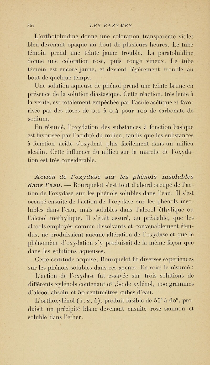 L'orthololuidine donne une coloration transparente violet bleu devenant opaque au bout de plusieurs heures. Le tube témoin prend une teinte jaune trouble. La paratoluidine donne une coloration rose, puis rouge vineux. Le tube témoin est encore jaune, et devient légèrement trouble au bout de quelque temps. Une solution aqueuse de phénol prend une teinte brune en 23résence de la solution cliaslasique. Cette réaction, très lente à la vérité, est totalement empêchée par l'acide acétique et favo- risée par des closes de o,i à 0,4 pour loo de carbonate de sodium. En résumé, l'oxydation des substances à fonction basique est favorisée par l'acidité du milieu, tandis que les substances à fonction acide s'oxydent plus facilement dans un milieu alcalin. Cette influence du milieu sur la marche de l'oxyda- tion est très considérable. Action de Foxydase sur les phénols insolubles dans l'eau. — Bourquelot s'est tout d'abord occupé de l'ac- tion de l'oxydase sur les phénols solubles dans l'eau. Il s'est occupé ensuite de l'action de l'oxydase sur les phénols inso- lubles dans l'eau, mais solubles dans l'alcool éthylique ou l'alcool méthylique. Il s'était assuré, au préalable, que les alcools employés comme dissolvants et convenablement éten- dus, ne produisaient aucune altération de l'oxydase et que le phénomène d'oxydation s'y produisait de la même façon que dans les solutions aqueuses. Cette certitude acquise, Bourquelot fit diverses expériences sur les phénols solubles dans ces agents. En voici le résumé : L'action de l'oxydase fut essayée sur trois solutions de différents xylénols contenant o^5o de xylénol, loo grammes d'alcool absolu et 5o centimètres cubes d'eau. L'orthoxylénol (i, 2, 4), produit fusible de 55° à 60, pro- duisit un précipité blanc devenant ensuite rose saumon et soluble dans l'éther.