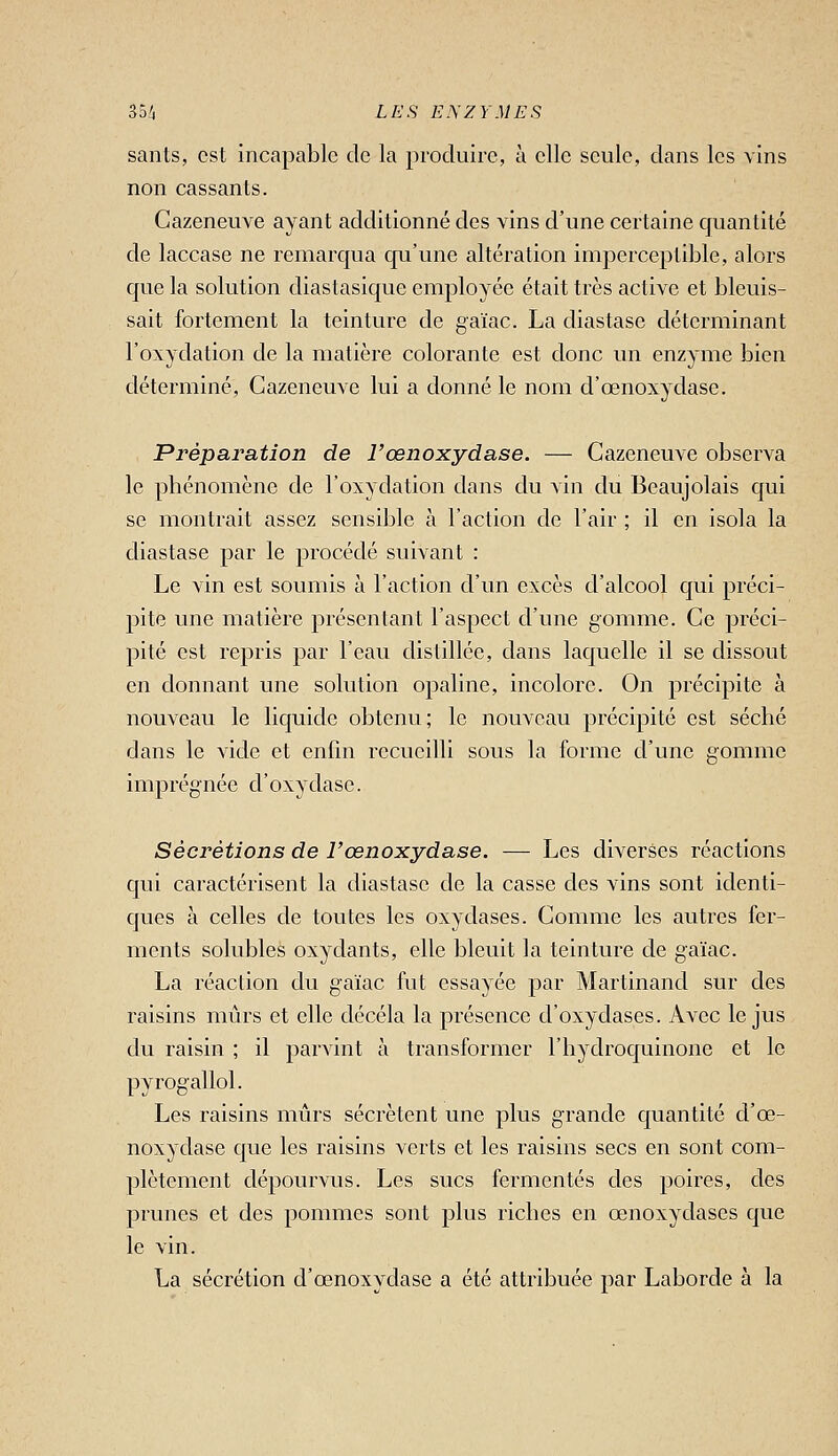 sants, est incapable de la j^roduire, à elle seule, dans les vins non cassants. Cazeneuve ayant additionné des vins d'une certaine quantité de laccase ne remarqua qu'une altération imperceptible, alors que la solution diastasique employée était très active et bleuis- sait fortement la teinture de gaïac. La diastase déterminant l'oxydation de la matière colorante est donc un enzyme bien déterminé, Cazeneuve lui a donné le nom d'œnoxydase. Préparation de l'œnoxydase. — Cazeneuve observa le phénomène de l'oxydation dans du vin du Beaujolais qui se montrait assez sensible à l'action de l'air ; il en isola la diastase par le procédé suivant : Le vin est soumis à l'action d'un excès d'alcool qui préci- pite une matière présentant l'aspect d'une gomme. Ce préci- pité est repris par l'eau distillée, dans laquelle il se dissout en donnant une solution opaline, incolore. On précipite à nouveau le liquide obtenu; le nouveau précipité est séché dans le vide et enfm recueilli sous la forme d'une gomme imprégnée d'oxydase. Sécrétions de l'œnoxydase. —- Les diverses réactions qui caractérisent la diastase de la casse des vins sont identi- ques à celles de toutes les oxydases. Comme les autres fer- ments solubles oxydants, elle bleuit la teinture de gaïac. La réaction du gaïac fut essayée par Martinand sur des raisins mûrs et elle décela la présence d'oxydases. Avec le jus du raisin ; il parvint à transformer l'hydroquinone et le pyrogallol. Les raisins mûrs sécrètent une plus grande quantité d'œ- noxydase que les raisins verts et les raisins secs en sont com- plètement dépourvus. Les sucs fermentes des poires, des prunes et des pommes sont plus riches en œnoxydases que le vin. La sécrétion d'œnoxydase a été attribuée par Laborde à la
