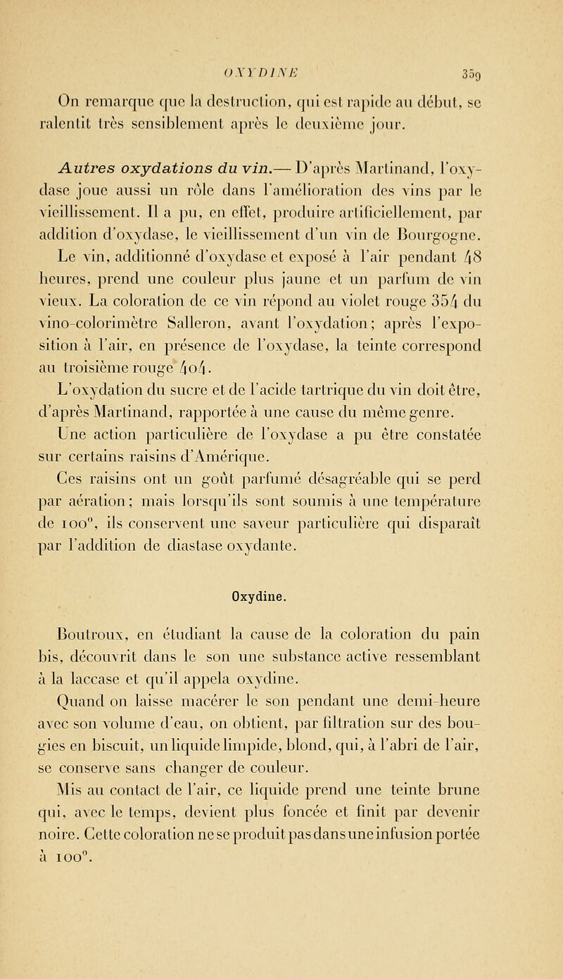 On remarque f[iic la dcslruclion, qui est rapide au début, se ralentit très sensiblement après le deuxième jour. Autres oxydations du vin.— D'après Martinand, l'oxy- dase joue aussi un rôle dans ramélioralion des vins par le vieillissement. 11 a pu, en effet, produire arlilicicllcment, par addition d'oxydase, le vieillissement d'un vin de J3ourgogne. Le vin, additionné d'oxydase et exposé à l'air pendant /jS heures, prend une couleur plus jaune et un parfum de vin vieux. La coloration de ce vin répond au violet rouge 35/i du vino-colorimètrc Salleron, avant l'oxydation; après l'exjîo- sition à l'air, en présence de l'oxydase, la teinte correspond au troisième rouge /jo/i. L'oxydation du sucre et de l'acide tartrique du vin doit être, d'après Martinand, rapportée à une cause du même genre. Une action particulière de l'oxydase a pu être constatée sur certains raisins d'Amérique. Ces raisins ont un goût parfumé désagréable qui se perd par aération ; mais lorsqu'ils sont soumis à une température de 100, ils conservent une saveur particulière qui disparaît par l'addition de diastase oxydante. Oxydine. Boutroux, en étudiant la cause de la coloration du pain bis, découvrit dans le son une substance active ressemblant à la laccase et qu'il appela oxydine. Quand on laisse macérer le son pendant une demi-heure avec son volume d'eau, on obtient, par fdtration sur des bou- gies en biscuit, un liquide limpide, blond, qui, à l'abri de l'air, se conserve sans changer de couleur. Mis au contact de l'air, ce liquide prend une teinte brune qui, avec le temps, devient plus foncée et finit par devenir noire. Cette coloration ne se produit pas dans une infusion portée à 100.