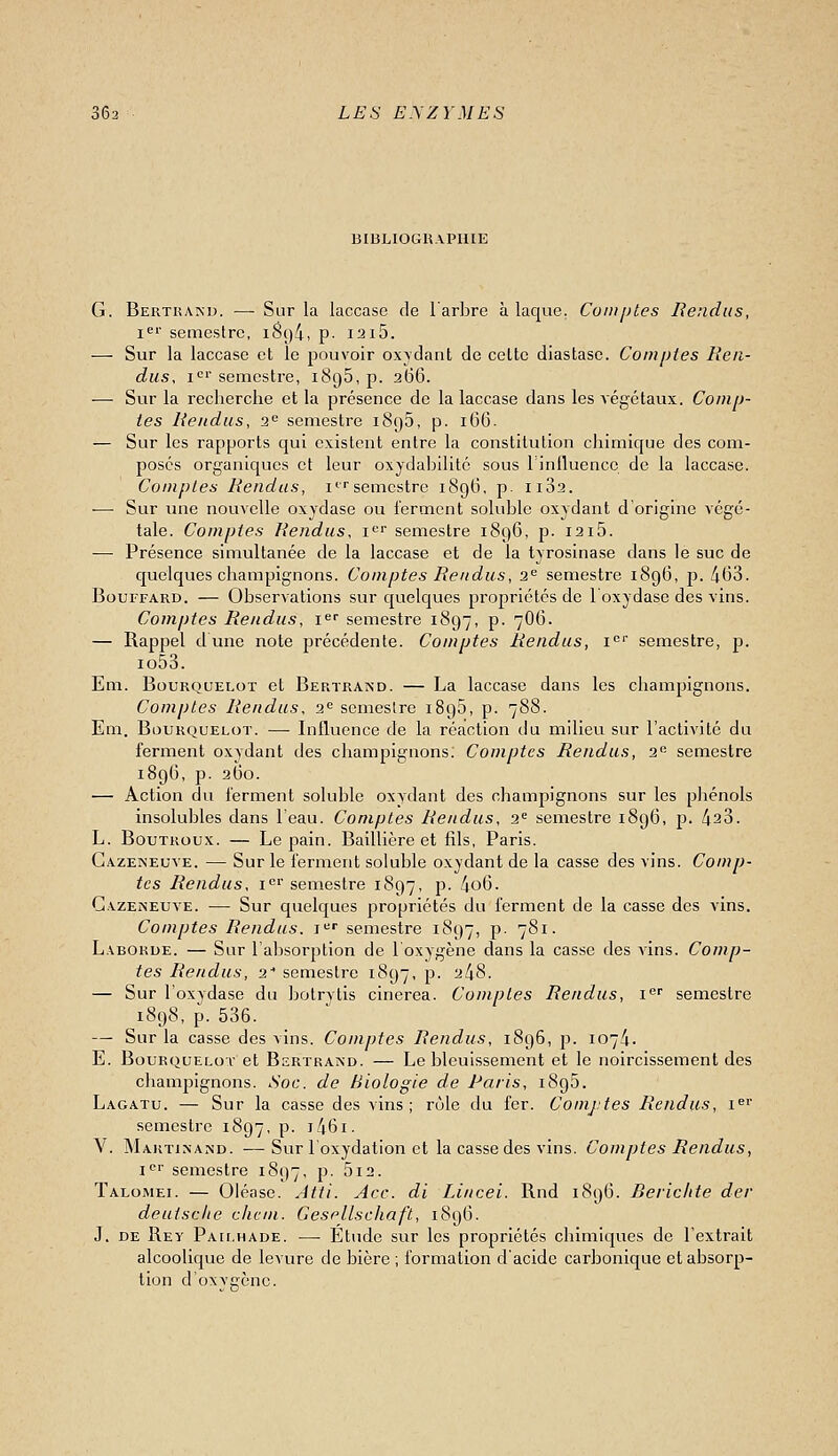 BIBLIOGRAPHIE G. Bertham). — Sur la laccase de 1 arlire à laque. Comptes Rendus, i^'' semestre, 1894, p- I2i5. — Sur la laccase et le pouvoir oxydant de cette diastase. Comptes Ren- dus, i^' semestre, iSgS, p. 266. — Sur la recherche et la présence de la laccase dans les végétaux. Comp- tes Rendus, 2<^ semestre 1895, p. 166. — Sur les rapports qui existent entre la constitution chimique des com- posés organiques et leur oxydabilité sous riniluenco de la laccase. Comptes Rendus, i^''semestre 1896, p. 1182. — Sur une nouvelle oxydase ou ferment soluble oxydant d'origine végé- tale. Comptes Rendus, i^^ semestre 1896, p. 1215. — Présence simultanée de la laccase et de la tyrosinase dans le suc de quelques champignons. Comptes Rendus, 2'= semesti'e 1896, p. 463. BouFFARD. — Observations sur quelques propriétés de l'oxydase des vins. Comptes Rendus, i^'' semestre 1897, p. 7O6. — Rappel dune note précédente. Comptes Rendus, i*' semestre, p. io53. Em. BouRQUELOT et Bertrand. — La laccase dans les champignons. Comptes Rendus, 2« semestre 1896, p. 788. Em. BouKQUELOT. — Influence de la réaction du milieu sur l'activité du ferment oxydant des champignons: Comptes Rendus, 2 semestre 189G, p. 260. — Action du ferment soluble oxvdant des champignons sur les pjiénols insolubles dans l'eau. Comptes Rendus, 2= semestre i8g6, p. 423. L. BouTRoux. — Le pain. Baillière et fils, Paris. Cazeneuve. — Sur le ferment soluble oxydant de la casse des vins. Comp- tes Rendus, i«'' semestre 1897, p. 4o6. Gazeineuve. — Sur quelques propriétés du ferment de la casse des vins. Comptes Rendus, i^ semestre 1897, p. 781. L.\BORUE. — Sur l'absorption de l'oxygène clans la casse des vins. Comp- tes Rendus, 2- semestre 1897, p. 248. — Sur l'oxydase du botrytis cinerea. Comptes Rendus, i semestre 1898, p. 536. — Sur la casse des vins. Comptes Rendus, 1896, p. I074- E. BouRQUELor et Bertrand. — Le bleuissement et le noircissement des chamjîignons. Soc. de Biologie de Paris, 1896. Lagatu. — Sur la casse des vins; rôle du fer. Comjtes Rendus, i»'' semestre 1897, p. i46i. V. Maktinand. -—Sur l'oxydation et la casse des vins. Comptes Rendus, i'' semestre 1897, p. 5i2. Talomei. — Oiéase. Jtti. Ace. di Lincei. Rnd 189(3. Berichte der deutscite chcin. Gesellschaft, 189G. J. DE Rey Pau.hade. — Étude sur les propriétés chimiques de l'extrait alcoolique de levure de bière ; formation d'acide carbonique et absorp-