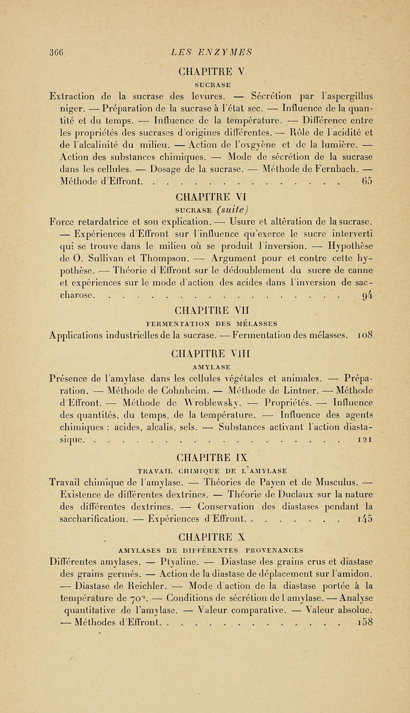 CHA.PITRE V STJCRASE Extraction de la sucrase des levures. — Sécrétion par laspergillus niger. — Préparation de la sucrase à l'état sec. — Influence de la quan- tité et du temps. — Influence de la température. — DilTérencc entre les propriétés des sucrases d'origines dillérentes. — Rôle de 1 acidité et de l'alcalinité du milieu. — Action de l'oxgycne et de la lumière. — Action des substances chimiques. — Mode de sécrétion de la sucrase dans les cellules. — Dosage de la sucrase. — Méthode de Fernbach. — Méthode d'ElFront 65 CHAPITRE VI SUCRASE (suite) Force retardatrice et son explication. — Usure et altération de la sucrase. — Expériences d'Effront sur l'influence qu'exerce le sucre interverti qui se trouve dans le milieu où se produit linversion. —■ Hypothèse de 0. Sullivan et Thompson. — Argument pour et contre celte hy- pothèse. — Théorie d'Effront sur le dédoublement du sucre de canne et expériences sur le mode d'action des acides dans l'inversion de sac- charose. 94 CHAPITRE VII FERMENTATION DES MELASSES Applications industrielles de la sucrase. — Fermentation des mélasses. 108 CHAPITRE Vin AMYLASE Présence de l'amylase dans les cellules végétales et animales. — Prépa- ration. — Méthode de Cohnhelm. — Méthode de Lintner. — Méthode d'Effront. — Méthode de A\roblevvsky. •— Propriétés. — Influence des quantités, du temps, de la température. — Influence des agents chimiques : acides, alcalis, sels. — Substances activant l'action diasta- sique I2i CHAPITRE IX TRAVAIL CHIMIQUE DE l'a.MYLASE Travail chimique de l'amylase. — Théories de Payen et de Musculus. — Existence de différentes dextrincs. — Théorie de Duclaux sur la nature des différentes dextrines. — Conservation des diastases pendant la saccharification. — Expériences d'Effront i45 CHAPITRE X AMYLASES DE DIFFERENTES PROVENANCES Différentes amylases. — Ptyaline. — Diastase des grains crus et diastase des grains germes. — Action de la diastase de déplacement sur l'amidon. — Diastase de Reichler. — Mode d'action de la diastase portée à la température de 70''. — Conditions de sécrétion del amylase. —Analyse quantitative de l'amylase. — Valeur comparative. — Valeur absolue. — Méthodes d'Effront i58