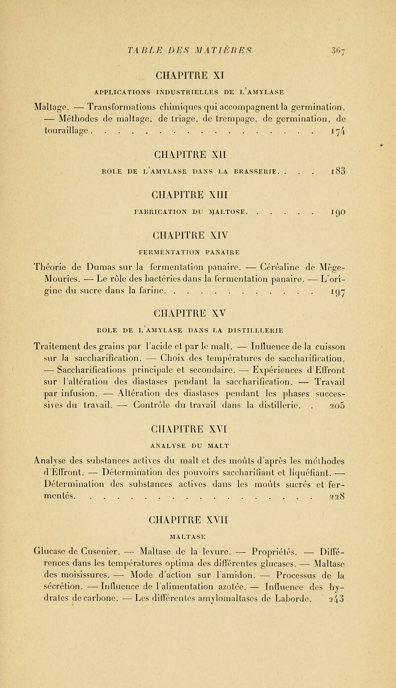TA BLE DES M AT f E It E .9 3 (1 ; CHAPITRE XI APPLICATIONS INDUSTRIELLES DE l'aMYLASE Mallagc. —Transformations cliimirjucs cjiii accompagnent la germination. — Méthodes de maltagc, de triage, de trempage, de germination, de toiiraillage i--/\ CHAPITRE XII ROLE DE LAMYLASE DANS LA BRASSERIE. ... l83 CHAPITRE XIII FABRICATION DU JJALTOSE I f)0 CHAPITRE XIV FERMENTATION PANAIRE Théorie de Dumas sur la fermentation panairc. — Céréalinc de Mègc- Mourics. — Le rôle des bactéries dans la fermentation panaire. — L'ori- ffine du sucre dans la farine. 197 CHAPITRE XV ROLE DE LAMYLASE DANS LA DISTILLI.ERIE Traitement des grains par l'acide et par le malt. — Influence de la cuisson sur la saccharification. — Choix des temjjératures de saccharificalion. ■— Saccharifications principale et secondaire. —• Expériences d EfTront sur l'altération des diastases pendant la saccharification. — Travail par infusion. — Altération des diastases pendant les phases succes- sives du travail. —■ Gontr(jlo du travail dans la distillerie. . 3o5 CHAPITRE XVI ANALYSE DU MALT Analyse des substances actives du malt et des moiits d'après les mclhodes d'Effront. —• Détermination des pouvoirs saccharifîant et liquéfiant. — Détermination des substances actives dans les moûts sucres et fer- mentes 228 CHAPITRE XVII MALTASE Glucase de Cusenier. — Maltase de la levure. — Propriétés. — Diffc- rences dans les températures optima des difTérentes glucases. — ^laltasc des moisissures. — Mode d'action sur l'amidon. — Processus de la sécrétion. —• Influence de l'alimentation azotée. — Influence des hy- drates de carbone. — Les ditrércutcs amylomaltases de Labordc. 2^3