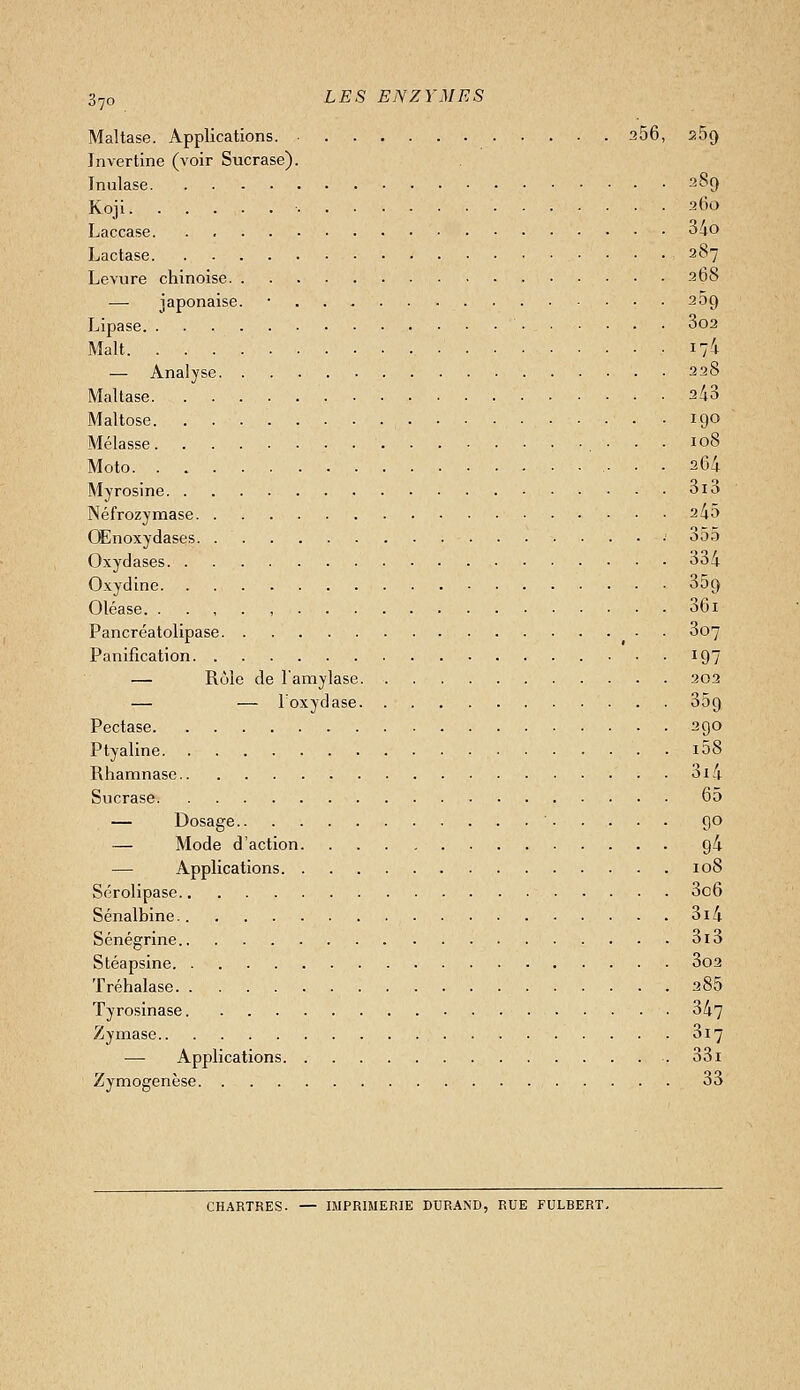 Maltase. Applications. 256, 269 Jnvertine (voir Sucrase). Inulase 289 Koji ■ 260 Laccase 34o Lactase 287 Levure chinoise 268 — japonaise. • 269 Lipase 3o2 Malt -17^ — Analyse 228 Mallase 2/i3 Maltose 190 Mélasse 108 Moto 264 Myrosine 3i3 Néfrozymase 245 OEnoxydases • ooa Oxydases 334 Oxydine 359 Oléase , 36i Pancréatolipase 3o7 Panification 197 — Rôle de l'amylase 202 — — Toxydase 359 Pectase 290 Ptyaline i58 Rhamnase 3i4 Sucrase 65 — Dosage 90 — Mode d'action 94 — Applications 108 Sérolipase 3c6 Sénalbine 3i4 Sénégrine 3i3 Stéapsine 3o2 Tréhalase 285 Tyrosinase 347 Zymase 817 — Applications 33i Zymogenèse 33 CHARTRES. — IMPRIMERIE DURAND, RUE FULBERT.