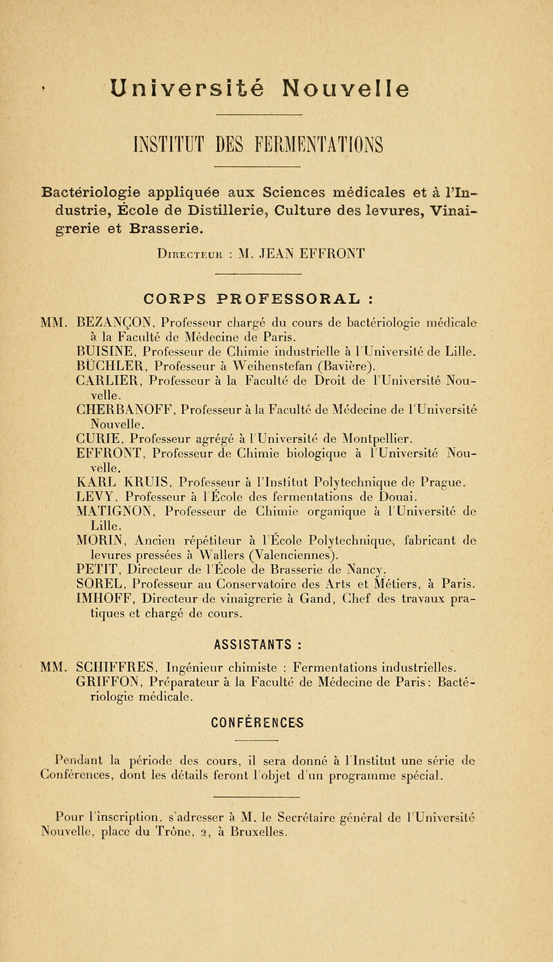 Université Nouvelle INSTITUT DES FERMENTATIONS Bactériologie appliquée aux Sciences médicales et à l'In- dustrie, École de Distillerie, Culture des levures, Vinai- grerie et Brasserie. Directeur : M. JEAN EFFRONT CORPS PROFESSORAL : MM. BEZANÇON, Professeur chargé du cours de bactériologie médicale à la Faculté de Médecine de Paris. BUISINE, Professeur de Chimie industrielle à l'Université de Lille. BiJCHLER, Professeur à Weihenstefan (Bavière). CARLIER, Professeur à la Faculté de Droit de l'Université Nou- velle. CHERBANOFF, Professeur à la Faculté de Médecine de l'Université Nouvelle. CURIE, Professeur agrégé à lUnlversité de Montpellier. EFFRONT, Professeur de Chimie biologique à l'Université Nou- velle. KARL KRUIS, Professeur à l'Institut Polytechnique de Prague. LEVY, Professeur à lEcole des fermentations de Douai. MATIGNON, Professeur de Chimie organique à l'Université de Lille. MORIN, Ancien répétiteur a l'Ecole Polytechnique, fabricant de levures pressées à Wallers (Valenciennes). PETIT, Directeur de l'École de Brasserie de Nancy. SOREL, Professeur au Conservatoire des Arts et Métiers, à Paris. IMHOFF, Directeur de vinaigrerie à Gand, Chef des travaux pra- tiques et chargé de cours. ASSISTANTS : MM. SCHIFFRES, Ingénieur chimiste : Fermentations industrielles. GRIFFON, Préparateur à la Faculté de Médecine de Paris: Bacté- riologie médicale. CONFÉRENCE-S Pendant la période des cours, il sera donné à ITnstitut une série de Conférences, dont les détails feront l'objet d'un programme spécial. Pour l'inscription, s'adresser à M. le Secrétaire général de l'Université Nouvelle, place du Trône, 2, à Bruxelles.