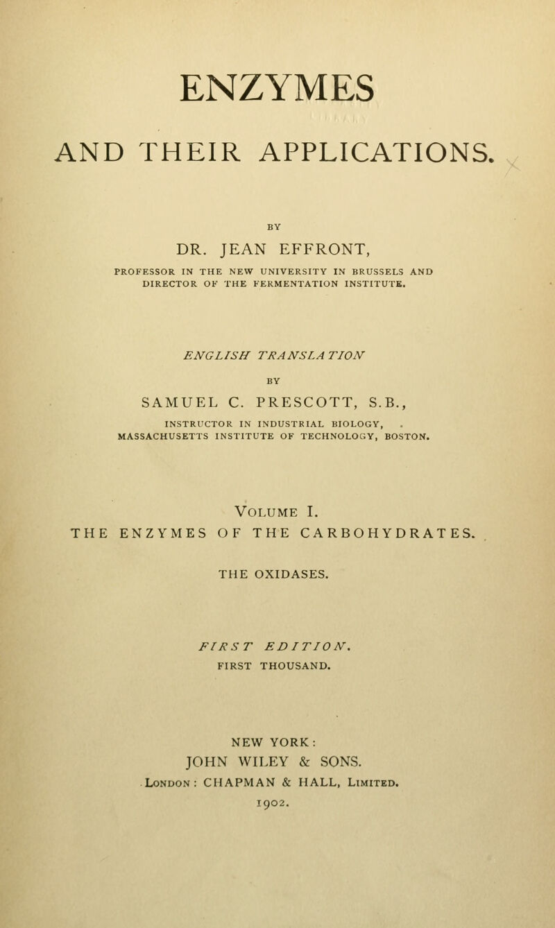 ENZYMES AND THEIR APPLICATIONS. BY DR. JEAN EFFRONT, PROFESSOR IN THE NEW UNIVERSITY IN BRUSSELS AND DIRECTOR OF THE FERMENTATION INSTITUTE. ENGLISH TRANSLATION BY SAMUEL C. PRESCOTT, S.B., INSTRUCTOR IN INDUSTRIAL BIOLOGY, MASSACHUSETTS INSTITUTE OF TECHNOLOGY, BOSTON. Volume I. THE ENZYMES OF THE CARBOHYDRATES. THE OXIDASES. FIRST EDITION. FIRST THOUSAND. NEW YORK: JOHN WILEY & SONS. London: CHAPMAN & HALL, Limited. 1902.