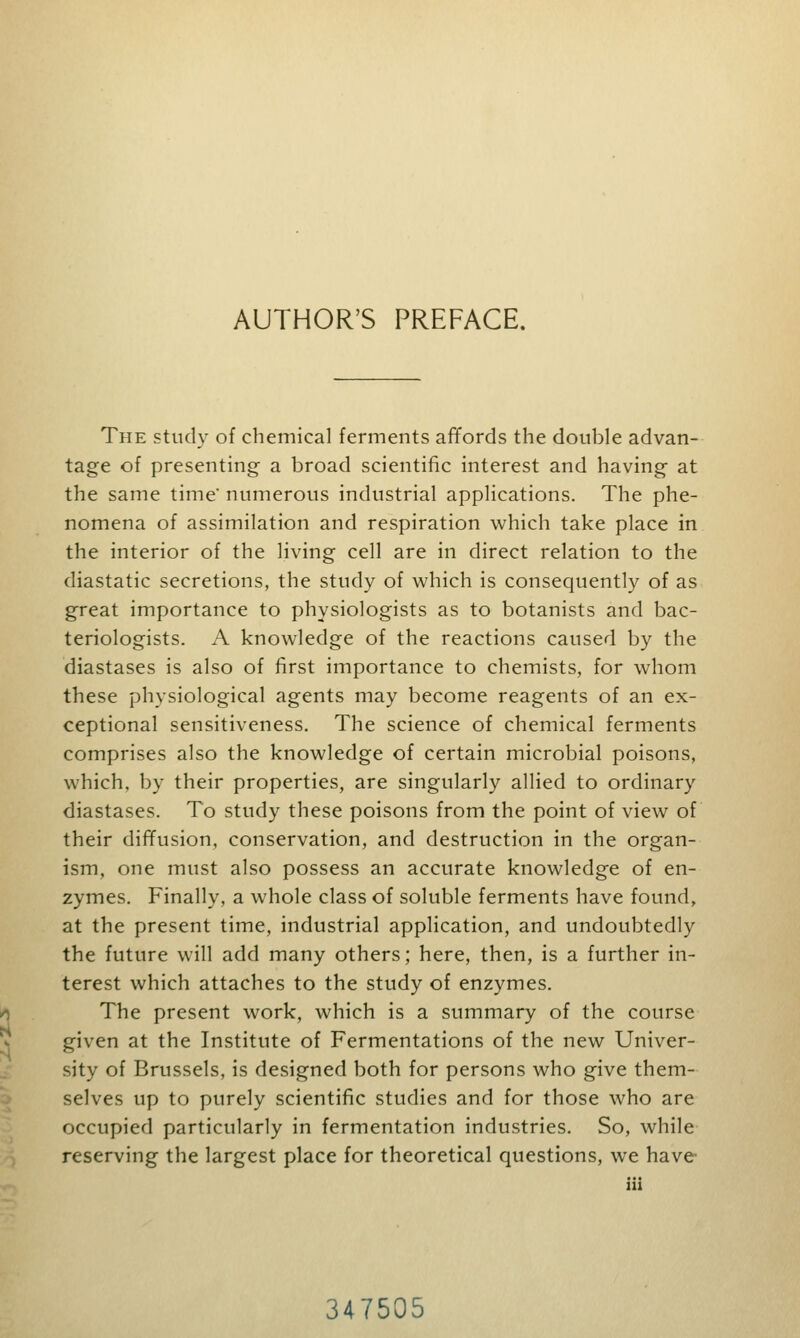 AUTHOR'S PREFACE. The study of chemical ferments affords the double advan- tage of presenting a broad scientific interest and having at the same time' numerous industrial applications. The phe- nomena of assimilation and respiration which take place in the interior of the living cell are in direct relation to the diastatic secretions, the study of which is consequently of as great importance to physiologists as to botanists and bac- teriologists. A knowledge of the reactions caused by the diastases is also of first importance to chemists, for whom these physiological agents may become reagents of an ex- ceptional sensitiveness. The science of chemical ferments comprises also the knowledge of certain microbial poisons, which, by their properties, are singularly allied to ordinary diastases. To study these poisons from the point of view of their diffusion, conservation, and destruction in the organ- ism, one must also possess an accurate knowledge of en- zymes. Finally, a whole class of soluble ferments have found, at the present time, industrial application, and undoubtedly the future will add many others; here, then, is a further in- terest which attaches to the study of enzymes. The present work, which is a summary of the course given at the Institute of Fermentations of the new Univer- sity of Brussels, is designed both for persons who give them- selves up to purely scientific studies and for those who are occupied particularly in fermentation industries. So, while reserving the largest place for theoretical questions, we have 347505