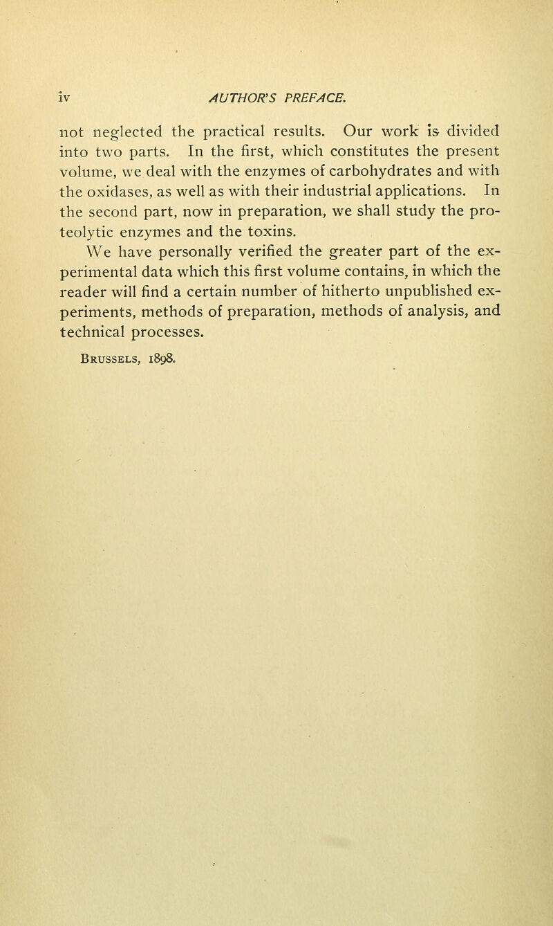 not neglected the practical results. Our work is divided into two parts. In the first, which constitutes the present volume, we deal with the enzymes of carbohydrates and with the oxidases, as well as with their industrial applications. In the second part, now in preparation, we shall study the pro- teolytic enzymes and the toxins. We have personally verified the greater part of the ex- perimental data which this first volume contains, in which the reader will find a certain number of hitherto unpublished ex- periments, methods of preparation, methods of analysis, and technical processes. Brussels, 1898.