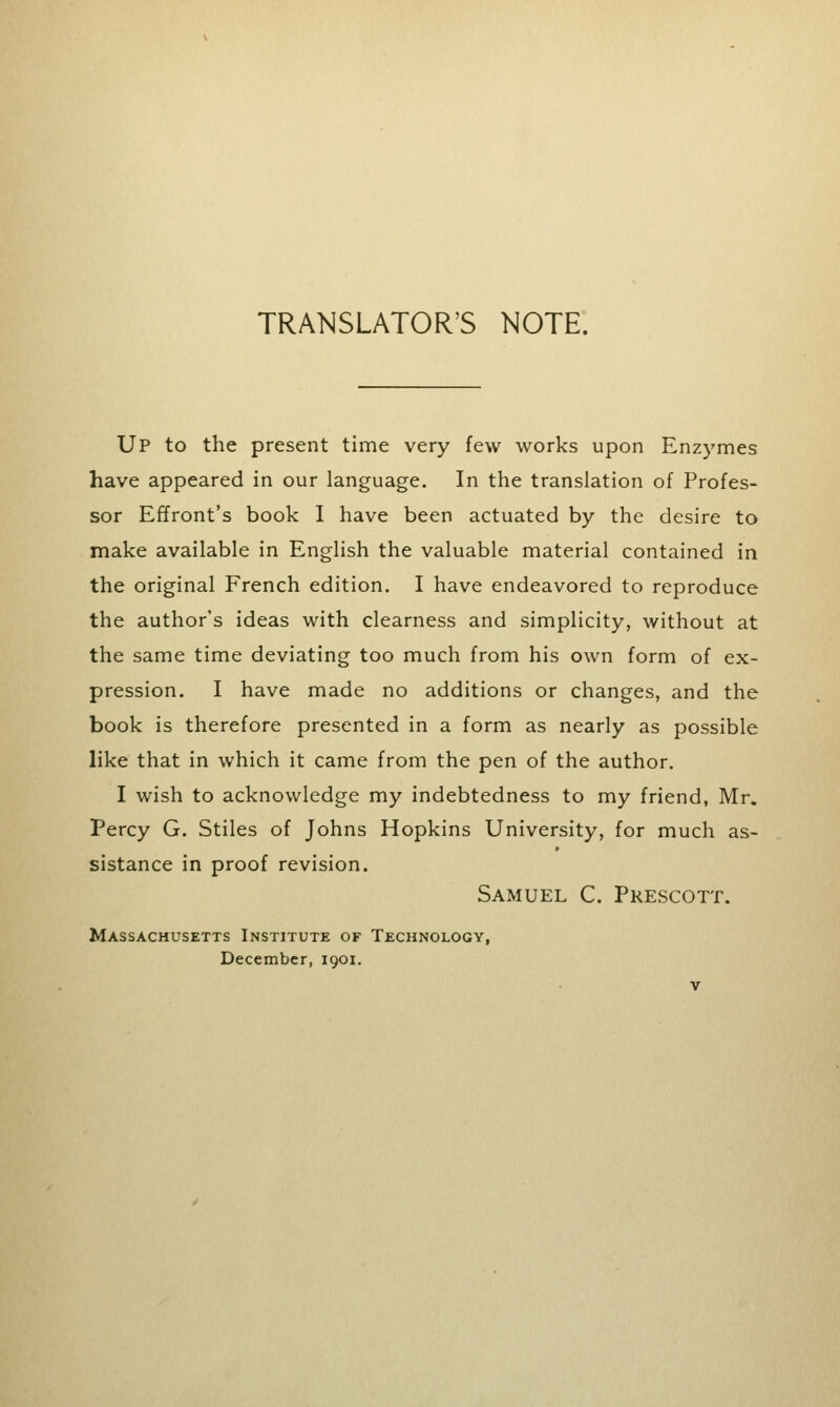 TRANSLATOR'S NOTE. Up to the present time very few works upon Enzymes have appeared in our language. In the translation of Profes- sor Effront's book I have been actuated by the desire to make available in English the valuable material contained in the original French edition. I have endeavored to reproduce the author's ideas with clearness and simplicity, without at the same time deviating too much from his own form of ex- pression. I have made no additions or changes, and the book is therefore presented in a form as nearly as possible like that in which it came from the pen of the author. I wish to acknowledge my indebtedness to my friend, Mr. Percy G. Stiles of Johns Hopkins University, for much as- sistance in proof revision. Samuel C. Prescott. Massachusetts Institute of Technology, December, 1901.