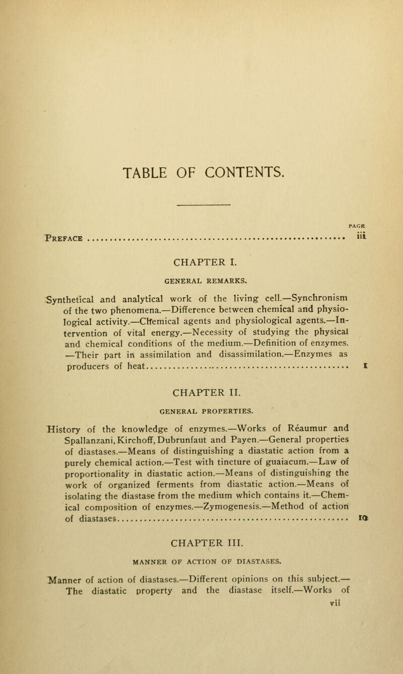 TABLE OF CONTENTS. PAGE Preface *• CHAPTER I. GENERAL REMARKS. Synthetical and analytical work of the living cell.—Synchronism of the two phenomena.—Difference between chemical and physio- logical activity.—Chemical agents and physiological agents.—In- tervention of vital energy.—Necessity of studying the physical and chemical conditions of the medium.—Definition of enzymes. ■—Their part in assimilation and disassimilation.—Enzymes as producers of heat I CHAPTER II. GENERAL PROPERTIES. History of the knowledge of enzymes.—Works of Reaumur and Spallanzani,Kirchoff, Dubrunfaut and Payen.—General properties of diastases.—Means of distinguishing a diastatic action from a purely chemical action.—Test with tincture of guaiacum.—Law of proportionality in diastatic action.—Means of distinguishing the work of organized ferments from diastatic action.—Means of isolating the diastase from the medium which contains it.—Chem- ical composition of enzymes.—Zymogenesis.—Method of action of diastases ifc CHAPTER III. MANNER OF ACTION OF DIASTASES. Manner of action of diastases.—Different opinions on this subject.— The diastatic property and the diastase itself.—Works of