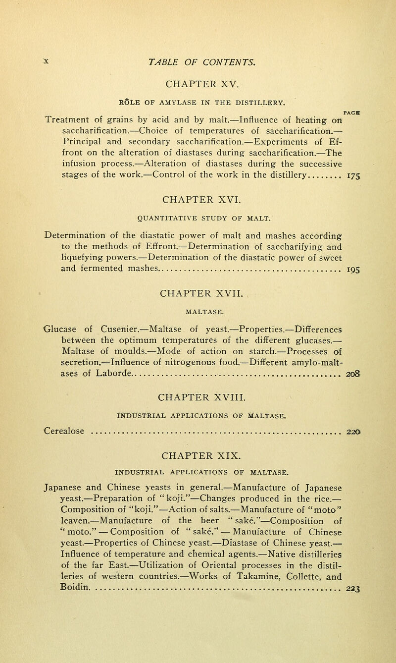 CHAPTER XV. r6le of amylase in the distillery. PAGS Treatment of grains by acid and by malt.—Influence of heating on saccharification.—Choice of temperatures of saccharification.— Principal and secondary saccharification.—Experiments of Ef- front on the alteration of diastases during saccharification.—The infusion process.—Alteration of diastases during the successive stages of the work.—Control of the work in the distillery 175 CHAPTER XVI. QUANTITATIVE STUDY OF MALT. Determination of the diastatic power of malt and mashes according to the methods of Effront.—Determination of saccharifying and liquefying powers.—Determination of the diastatic power of sweet and fermented mashes 195 CHAPTER XVII. MALTASE. Glucase of Cusenier.—Maltase of yeast.—Properties.—Differences between the optimum temperatures of the different glucases.— Maltase of moulds.—Mode of action on starch.—Processes of secretion.—Influence of nitrogenous food.—Different amylo-malt- ases of Laborde 208 CHAPTER XVIII. INDUSTRIAL APPLICATIONS OF MALTASE. Cerealose 220 CHAPTER XIX. INDUSTRIAL APPLICATIONS OF MALTASE. Japanese and Chinese yeasts in general.—Manufacture of Japanese yeast.—Preparation of  koji.—Changes produced in the rice.— Composition of koji.—Action of salts.—Manufacture of moto leaven.—Manufacture of the beer  sake.—Composition of  moto. — Composition of  sake. — Manufacture of Chinese yeast.—Properties of Chinese yeast.—Diastase of Chinese yeast.— Influence of temperature and chemical agents.—Native distilleries of the far East.—Utilization of Oriental processes in the distil- leries of western countries.—Works of Takamine, Collette, and Boidin 223