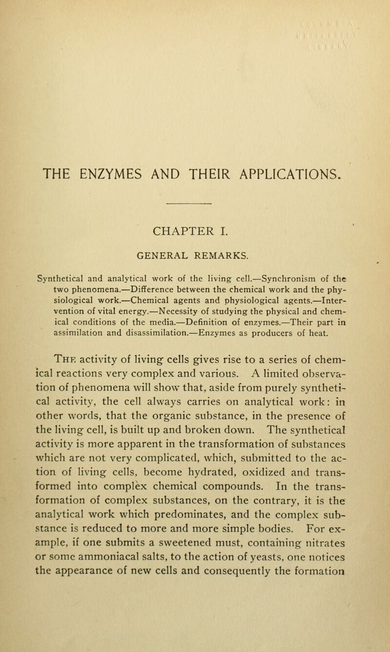 THE ENZYMES AND THEIR APPLICATIONS. CHAPTER I. GENERAL REMARKS. Synthetical and analytical work of the living cell.—Synchronism of the two phenomena.—Difference between the chemical work and the phy- siological work.—Chemical agents and physiological agents.—Inter- vention of vital energy.—Necessity of studying the physical and chem- ical conditions of the media.—Definition of enzymes.—Their part in assimilation and disassimilation.—Enzymes as producers of heat. The activity of living- cells gives rise to a series of chem- ical reactions very complex and various. A limited observa- tion of phenomena will show that, aside from purely syntheti- cal activity, the cell always carries on analytical work: in other words, that the organic substance, in the presence of the living cell, is built up and broken down. The synthetical activity is more apparent in the transformation of substances which are not very complicated, which, submitted to the ac- tion of living cells, become hydrated, oxidized and trans- formed into complex chemical compounds. In the trans- formation of complex substances, on the contrary, it is the analytical work which predominates, and the complex sub- stance is reduced to more and more simple bodies. For ex- ample, if one submits a sweetened must, containing nitrates or some ammoniacal salts, to the action of yeasts, one notices the appearance of new cells and consequently the formation